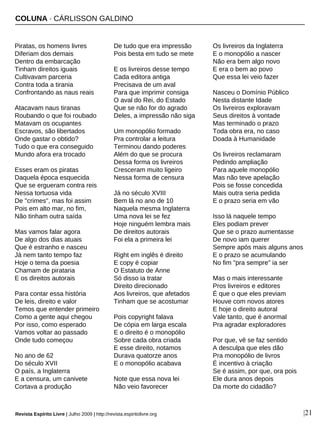 COLUNA · CÁRLISSON GALDINO
Revista Espírito Livre | Julho 2009 | http://revista.espiritolivre.org |21
Piratas, os homens livres
Diferiam dos demais
Dentro da embarcação
Tinham direitos iguais
Cultivavam parceria
Contra toda a tirania
Confrontando as naus reais
Atacavam naus tiranas
Roubando o que foi roubado
Matavam os ocupantes
Escravos, são libertados
Onde gastar o obtido?
Tudo o que era conseguido
Mundo afora era trocado
Esses eram os piratas
Daquela época esquecida
Que se ergueram contra reis
Nessa tortuosa vida
De "crimes", mas foi assim
Pois em alto mar, no fim,
Não tinham outra saída
Mas vamos falar agora
De algo dos dias atuais
Que é estranho e nasceu
Já nem tanto tempo faz
Hoje o tema da poesia
Chamam de pirataria
E os direitos autorais
Para contar essa história
De leis, direito e valor
Temos que entender primeiro
Como a gente aqui chegou
Por isso, como esperado
Vamos voltar ao passado
Onde tudo começou
No ano de 62
Do século XVII
O país, a Inglaterra
E a censura, um canivete
Cortava a produção
De tudo que era impressão
Pois besta em tudo se mete
E os livreiros desse tempo
Cada editora antiga
Precisava de um aval
Para que imprimir consiga
O aval do Rei, do Estado
Que se não for do agrado
Deles, a impressão não siga
Um monopólio formado
Pra controlar a leitura
Terminou dando poderes
Além do que se procura
Dessa forma os livreiros
Cresceram muito ligeiro
Nessa forma de censura
Já no século XVIII
Bem lá no ano de 10
Naquela mesma Inglaterra
Uma nova lei se fez
Hoje ninguém lembra mais
De direitos autorais
Foi ela a primeira lei
Right em inglês é direito
E copy é copiar
O Estatuto de Anne
Só disso ia tratar
Direito direcionado
Aos livreiros, que afetados
Tinham que se acostumar
Pois copyright falava
De cópia em larga escala
E o direito é o monopólio
Sobre cada obra criada
E esse direito, notamos
Durava quatorze anos
E o monopólio acabava
Note que essa nova lei
Não veio favorecer
Os livreiros da Inglaterra
E o monopólio a nascer
Não era bem algo novo
E era o bem ao povo
Que essa lei veio fazer
Nasceu o Domínio Público
Nesta distante Idade
Os livreiros exploravam
Seus direitos à vontade
Mas terminado o prazo
Toda obra era, no caso
Doada à Humanidade
Os livreiros reclamaram
Pedindo ampliação
Para aquele monopólio
Mas não teve apelação
Pois se fosse concedida
Mais outra seria pedida
E o prazo seria em vão
Isso lá naquele tempo
Eles podiam prever
Que se o prazo aumentasse
De novo iam querer
Sempre após mais alguns anos
E o prazo se acumulando
No fim "pra sempre" ia ser
Mas o mais interessante
Pros livreiros e editores
É que o que eles previam
Houve com novos atores
E hoje o direito autoral
Vale tanto, que é anormal
Pra agradar exploradores
Por que, vê se faz sentido
A desculpa que eles dão
Pra monopólio de livros
É incentivo à criação
Se é assim, por que, ora pois
Ele dura anos depois
Da morte do cidadão?
 