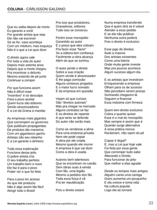 COLUNA · CÁRLISSON GALDINO
Que eu saiba depois de morto
Eu garanto a você
Por grande artista que seja
Ele não vai escrever
Só se for, caso aconteça
Com um médium, mas esqueça
Não é o que a Lei quis dizer
O direito agora vale
Por toda a vida do autor
Depois mais setenta anos
Depois que a morte chegou
Pra incentivar o defunto
Mesmo estando de pé junto
Continuar a compor
Por que funciona assim
Não é difícil notar
"Incentivo" é só desculpa
Para o povo aceitar
Quem lucra são editores
Sendo atravessadores
É a Lei da Grana a mandar
As empresas mais gigantes
Que corrompem os governos
Que publicam propagandas
De produtos tão maneiros
Com um gigantesco ganho
Artistas são seu rebanho
E a Lei garante o dinheiro
Toda essa exploração
Funciona desse jeito
O pobre artista cria
O seu trabalho perfeito
Um trabalho bom e novo
Ele faz é para o povo
Poder ver o que foi feito
Para o povo ter acesso
Ao que ele produziu
Não é algo assim tão fácil
Atingir todo o Brasil
Pra isso que produtores,
Gravadoras, editores
Tudo isso se construiu
Porém esse monopólio
Garantido ao autor
É o preço que eles cobram
Pra fazer esse "favor"
Se a editora tem confiança
Facilmente a obra alcança
Além do que se sonhou
O autor perde o direito
Sobre a sua criação
Quem vende é atravessador
E lhe paga comissão
Alguns centavos pingados
E o maior lucro somado
É da empresa em questão
Vejam só que curioso
São "direitos autorais"
Mas pra chegar no mercado
Alguns contratos se faz
E os direitos de repente
A que tanto se defende
Do autor não serão mais
Como se vendesse a alma
Para uma empresa privada
Nem ele pode copiar
A obra por ele criada
Mesmo quando ele morrer
A empresa é que vai dizer
Como a obra é usada
Autores bem talentosos
Que se encontram no caixão
Sem obras suas à venda
Com fãs, uma legião
Mesmo a pedidos dos fãs
Toda essa força é vã
Pra ter republicação
Pois o direito estará
Numa empresa transferido
Que é quem dirá se é viável
Atender a esse pedido
E se ela não publicar
Nenhuma outra poderá
Pois o direito é exclusivo
Esse jogo de direitos
Ilude a maioria
Dos artistas existentes
Como uma loteria
Onde muita gente investe
Mas pra poucos acontece
Algum sucesso algum dia
E os artistas que investiram
Enriquecendo a empresa
Olham para os de sucesso
Não percebem serem presas
Sonhando chegarem lá
Seguem a financiar
Essa indústria com firmeza
Quem tem direito exclusivo
Cobra o quanto quiser
Esse é o mal do monopólio
Mas sempre é assim que é
Quando surge alternativa
A essa prática nociva
Reclamam, não saem do pé
Copiar é ilegal?
É, mas a Lei que hoje vale
Foi feita por essa gente
Que corromper tudo sabe
Alterando o Direito
Para funcionar do jeito
Que melhor a elas agrade
Desde os tempos mais antigos
Alguém canta uma cantiga
Outro aumenta um pouquinho
E ela cresce e toma vida
Na cultura popular
Logo ela se tornará
Revista Espírito Livre | Julho 2009 | http://revista.espiritolivre.org |22
 