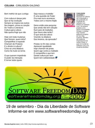 Bem melhor do que a antiga
Com cultura é desse jeito
Que se faz evolução
Sempre se inspira nos outros
Na imagem, prosa ou canção
Do Teatro à Literatura
Cultura gera cultura
Não queira fingir que não
Hoje com toda mudança
Que fizeram, quem diria?
Compartilhar e expandir
Chamam de Pirataria
E o direito à cultura?
Criou-se uma ditadura
Como há muito se temia
O que querem impedindo
O poder da interação
É tornar todos iguais
Seja massa a multidão
É uma questão de Poder
Pra mais lucro acontecer
Todos com o mesmo feijão
Deixo então esta pergunta
Que ainda não tem solução
Num país de tradições
Que futuro elas terão?
O que será da cultura
Vivendo na ditadura
Dos livreiros, da opressão?
Piratas no fim das contas
Apoiavam igualidade
Hoje chamam de pirata
Quem age contra a maldade
E compartilha o que tem
Dando cultura por bem
Quem tem solidariedade
CARLISSON
GAUDINO é
Bacharel em Ciência
da Computação e
pós-graduado em
Produção de
Software com
Ênfase em Software
Livre. Já manteve
projetos como
IaraJS, Enciclopédia
Omega e Losango.
Hoje mantém
pequenos projetos
em seu blog
Cyaneus. Membro
da Academia
Arapiraquense de
Letras e Artes, é
autor do Cordel do
Software Livre e do
Cordel do BrOffice.
COLUNA · CÁRLISSON GALDINO
Revista Espírito Livre | Julho 2009 | http://revista.espiritolivre.org |23
19 de setembro - Dia da Liberdade de Software
Informe-se em www.softwarefreedomday.org
 