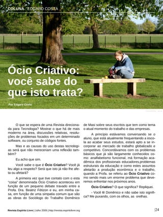 O que se espera de uma Revista direciona-
da para Tecnologia? Mostrar o que há de mais
moderno na área, discussões relativas, resolu-
ções de problemas focados em um determinado
software, ou conjunto de códigos fontes.
Mas e as causas do uso destas tecnologi-
as será que não mereceriam uma reflexão tam-
bém?
Eu acho que sim.
Você sabe o que é Ócio Criativo? Você já
leu algo a respeito? Será que isto já não lhe afe-
ta ou afetará?
A primeira vez que tive contato com o esta
“coisa” denominada Ócio Criativo aconteceu em
função de um pequeno debate travado entre a
Profa. Dra. Beatriz Fétizon e eu, em minha ca-
sa, em função de uma simpatia comum que são
as obras do Sociólogo do Trabalho Domênico
de Masi sobre seus escritos que tem como tema
o atual momento do trabalho e das empresas.
A princípio estávamos conversando se o
aluno, que está atualmente frequentando a esco-
la ao acabar seus estudos, estará apto a se in-
corporar ao mercado de trabalho globalizado e
competitivo. Concordávamos com os problemas
básicos que já são largamente conhecidos co-
mo: analfabetismo funcional, má formação aca-
dêmica dos profissionais educadores,problemas
estruturais da educação e como estes assuntos
afetarão a produção econômica e o trabalho,
quando a Profa. se referiu ao Ócio Criativo co-
mo sendo mais um enorme problema que deve-
remos enfrentar nos próximos anos.
Ócio Criativo? O que significa? Repliquei.
- Você lê Domênico e não sabe isto signifi-
ca? Me puxando, com os olhos, as orelhas.
COLUNA · EDGARD COSTA
Ócio Criativo:
você sabe do
que isto trata?
Por Edgard Costa
Revista Espírito Livre | Julho 2009 | http://revista.espiritolivre.org |24
Curtis Fletcher - sxc.hu
 