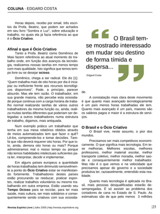 COLUNA · EDGARD COSTA
Revista Espírito Livre | Julho 2009 | http://revista.espiritolivre.org |25
Horas depois, recebo por email, três escri-
tos da Profa. Beatriz, que podem ser achados
em seu livro “Sombra e Luz”, sobre educação e
trabalho, no quais ela já fazia referência ao que
é o Ócio Criativo.
Afinal o que é Ócio Criativo
Tanto a Profa. Beatriz como Domênico de
Masi fazem referência ao atual momento do tra-
balho onde, em função dos avanços da tecnolo-
gia, realizamos nossas tarefas em menos tempo
com mais qualidade. Isto significa que temos tem-
po livre ou se desejar ocioso.
Domênico, chega a ser radical. Ele diz [1]:
“Quem trabalha mais de oito horas por dia é inca-
paz ou ineficiente frente aos recursos tecnológi-
cos disponíveis”. Pode, a princípio, parecer
absurdo. Mas ele tem razão. O trabalhador, em
sua grande maioria, não percebe esta ociosida-
de porque continua com a carga horária de traba-
lho normal realizando tarefas de vários outros
trabalhadores da mesma função ou, ainda, reali-
za muitas tarefas diferentes que poderiam ser de-
legadas a outros trabalhadores numa estrutura
de trabalho, digamos, mais antiquada.
Num exemplo prático um trabalhador que
tenha em sua mesa relatórios obtidos através
de meios automatizados tem que fazer o quê?
Lê-los, compreende-los e tomar decisões. Tare-
fa que não deverá requerer oito horas. Por que is-
to, ainda, demora oito horas ou mais? Porque
administramos mal o nosso tempo ou porque
não temos habilidades intelectuais suficientes pa-
ra ler, interpretar, decidir e implementar.
Em alguns países europeus a quantidade
de horas trabalhadas tem diminuído sensivelmen-
te a ponto do Ócio Criativo estar se manifestan-
do fortemente. Trabalhadores destes países
estão procurando se reeducar, praticar espor-
tes, realizar trabalhos voluntários ou mesmo tra-
balhando em outra empresa. Estão usando seu
Tempo Ocioso para se reciclar, para ter mais
saúde, mais cultura, ser mais solidários e conse-
quentemente sendo criativos com sua ociosida-
de.
A constatação mais clara deste movimento
é que quanto mais avançado tecnologicamente
é um país menos horas trabalhadas ele tem.
Quanto mais avançado é um país, maiores são
os salários pagos e maior é a estrutura de servi-
ços.
O Brasil e o Ócio Criativo
O Brasil vive, neste assunto, o pior dos
mundos.
Precisamos ser mais competitivos economi-
camente. O que significa mais tecnologia. Em te-
se melhorias. Melhores escolas, melhores
professores, melhor material escolar, melhor
transporte coletivo, melhor moradia, melhor saú-
de e consequentemente melhor trabalhador.
Mas não é o que vemos e na velocidade que
precisamos apesar do governo e a sociedade
produtiva ter, razoavelmente, entendido esta rea-
lidade.
Quanto mais tecnologia é aplicada no Bra-
sil, mais pessoas desqualificadas estarão de-
sempregadas. É só assistir ao problema dos
cortadores de cana no Estado de S. Paulo. As
estimativas são de que pelo menos 3 milhões
O Brasil tem-
se mostrado interessado
em mudar seu destino
de forma tímida e
dispersa...
Edgard Costa
 