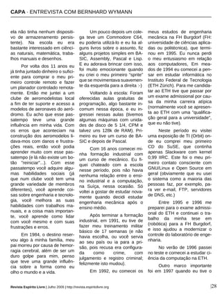 CAPA · ENTREVISTA COM BERNHARD WYMANN
Revista Espírito Livre | Julho 2009 | http://revista.espiritolivre.org |28
ela não tinha nenhum dispositi-
vo de armazenamento persis-
tente). Na escola eu era
bastante interessado em ciênci-
as naturais, matemática, traba-
lhos manuais e desenhos.
Por volta dos 11 anos eu
já tinha juntado dinheiro o sufici-
ente para comprar o meu pri-
meiro controle remoto e fazer
um planador controlado remota-
mente. Então me juntei a um
clube de aeromodelistas local
a fim de ter suporte e acesso a
modelos de aeronaves do aeró-
dromo. Eu acho que esse pas-
satempo teve uma grande
influência em minha vida. Com
os erros que aconteciam na
construção dos aeromodelos li-
dava-mos com danos e frustra-
ções reais, então você podia
aprender muito com esse pas-
satempo (e lá não existe um bo-
tão "reiniciar"...). Com esse
passatempo você adquire algu-
mas habilidades sociais (já
que num clube você tem uma
grande variedade de membros
diferentes), você aprende coi-
sas sobre engenharia e tecnolo-
gia, você melhora as suas
habilidades com trabalhos ma-
nuais, e a coisa mais importan-
te, você aprende como lidar
com você mesmo e com suas
frustrações e erros.
Em 1984, o destino reser-
vou algo à minha família, meu
pai morreu por causa de hemor-
ragia cerebral, além de ser um
duro golpe para mim, penso
que teve uma grande influên-
cia sobre a forma como eu
olho o mundo e a vida.
Um pouco depois um cole-
ga teve um Commodore C64,
eu poderia utilizá-lo e eu lia al-
guns livros sobre o assunto, fiz
alguns projetos simples em BA-
SIC, Assembly, Pascal e Lisp.
E eu adorava brincar com isso,
foi muito emocionante quando
eu criei o meu primeiro “sprite”
que se movimentava suavemen-
te da esquerda para a direita :-)
Voltando à escola: Foram
oferecidas aulas gratuitas de
programação, algo bastante in-
comum nessa época, e eu in-
gressei nessas aulas (tivemos
algumas máquinas com unida-
des de disco de 5 1/4, CPM e
talvez uns 128k de RAM). Pri-
meiro eu tive um curso de BA-
SIC e depois de Pascal.
Com 16 anos comecei mi-
nha formação industrial com
um curso de mecânico. Eu fi-
quei chateado com a escola
nesse período, pois não havia
nenhuma relação entre o ensi-
no industrial e a computação,
na Suíça, nessa ocasião. Só
voltei a gostar de estudar nova-
mente quando decidi estudar
engenharia mecânica após o
ensino médio.
Após terminar a formação
industrial, em 1991, eu tive de
fazer meu treinamento militar
básico de 17 semanas (e não
havia escolha, ou você servia
ao seu país ou ia para a pri-
são, pois recusa era configura-
da como crime, com
julgamento e registro criminal;
felizmente isto mudou).
Em 1992, eu comecei os
meus estudos de engenharia
mecânica na FH Burgdorf (FH:
universidade de ciências aplica-
das ou politécnica), que termi-
nou em 1995. Eu nunca perdi
o meu entusiasmo em relação
aos computadores, Em mea-
dos de 1994 eu comecei a pen-
sar em estudar informática no
Instituto Federal de Tecnologia
(ETH Zürich). Para me candida-
tar ao ETH tive que passar por
um exame admissional por cau-
sa da minha carreira atípica
(normalmente você se apresen-
ta ao ETH com uma "qualifica-
ção geral para a universidade",
que eu não tive).
Neste período eu visitei
uma exposição de TI (Orbit) on-
de eu comprei meu primeiro
CD do SuSE, que continha
apenas Slackware com kernel
0,99 IIRC. Este foi o meu pri-
meiro contato consciente com
GNU/Linux e Open Source em
geral (obviamente que eu usei
o sistema como a maioria das
pessoas faz, por exemplo, pa-
ra ver e-mail, FTP, servidores
de DNS, etc.)
Entre 1995 e 1996 me
preparei para o exame admissi-
onal do ETH e continuei o tra-
balho da minha tese em
(robótica) para a FH Burgdorf,
e isso ajudou a modernizar o
controle do laboratório de enge-
nharia.
No verão de 1996 passei
no teste e comecei a estudar ci-
ência da computação na ETH.
Outro marco importante
foi em 1997 quando eu tive o
 