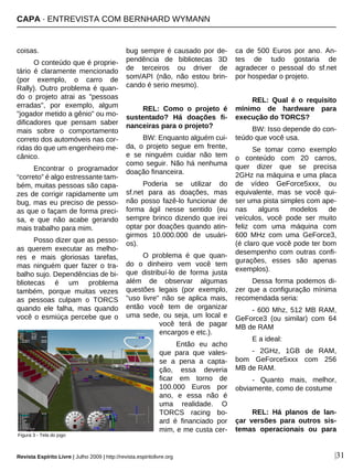 coisas.
O conteúdo que é proprie-
tário é claramente mencionado
(por exemplo, o carro de
Rally). Outro problema é quan-
do o projeto atrai as "pessoas
erradas", por exemplo, algum
"jogador metido a gênio" ou mo-
dificadores que pensam saber
mais sobre o comportamento
correto dos automóveis nas cor-
ridas do que um engenheiro me-
cânico.
Encontrar o programador
“correto” é algo estressante tam-
bém, muitas pessoas são capa-
zes de corrigir rapidamente um
bug, mas eu preciso de pesso-
as que o façam de forma preci-
sa, e que não acabe gerando
mais trabalho para mim.
Posso dizer que as pesso-
as querem executar as melho-
res e mais gloriosas tarefas,
mas ninguém quer fazer o tra-
balho sujo. Dependências de bi-
bliotecas é um problema
também, porque muitas vezes
as pessoas culpam o TORCS
quando ele falha, mas quando
você o esmiúça percebe que o
bug sempre é causado por de-
pendência de bibliotecas 3D
de terceiros ou driver de
som/API (não, não estou brin-
cando é serio mesmo).
REL: Como o projeto é
sustentado? Há doações fi-
nanceiras para o projeto?
BW: Enquanto alguém cui-
da, o projeto segue em frente,
e se ninguém cuidar não tem
como seguir. Não há nenhuma
doação financeira.
Poderia se utilizar do
sf.net para as doações, mas
não posso fazê-lo funcionar de
forma ágil nesse sentido (eu
sempre brinco dizendo que irei
optar por doações quando atin-
girmos 10.000.000 de usuári-
os).
O problema é que quan-
do o dinheiro vem você tem
que distribuí-lo de forma justa
além de observar algumas
questões legais (por exemplo,
"uso livre" não se aplica mais,
então você tem de organizar
uma sede, ou seja, um local e
você terá de pagar
encargos e etc.).
Então eu acho
que para que vales-
se a pena a capta-
ção, essa deveria
ficar em torno de
100.000 Euros por
ano, e essa não é
uma realidade. O
TORCS racing bo-
ard é financiado por
mim, e me custa cer-
ca de 500 Euros por ano. An-
tes de tudo gostaria de
agradecer o pessoal do sf.net
por hospedar o projeto.
REL: Qual é o requisito
mínimo de hardware para
execução do TORCS?
BW: Isso depende do con-
teúdo que você usa.
Se tomar como exemplo
o conteúdo com 20 carros,
quer dizer que se precisa
2GHz na máquina e uma placa
de vídeo GeForce5xxx, ou
equivalente, mas se você qui-
ser uma pista simples com ape-
nas alguns modelos de
veículos, você pode ser muito
feliz com uma máquina com
600 MHz com uma GeForce3,
(é claro que você pode ter bom
desempenho com outras confi-
gurações, esses são apenas
exemplos).
Dessa forma podemos di-
zer que a configuração mínima
recomendada seria:
- 600 Mhz, 512 MB RAM,
GeForce3 (ou similar) com 64
MB de RAM
E a ideal:
- 2GHz, 1GB de RAM,
bom GeForce5xxx com 256
MB de RAM.
- Quanto mais, melhor,
obviamente, como de costume
REL: Há planos de lan-
çar versões para outros sis-
temas operacionais ou para
CAPA · ENTREVISTA COM BERNHARD WYMANN
Revista Espírito Livre | Julho 2009 | http://revista.espiritolivre.org |31
Figura 3 - Tela do jogo
 