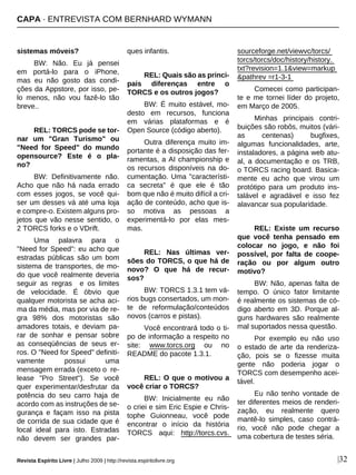 sistemas móveis?
BW: Não. Eu já pensei
em portá-lo para o iPhone,
mas eu não gosto das condi-
ções da Appstore, por isso, pe-
lo menos, não vou fazê-lo tão
breve..
REL: TORCS pode se tor-
nar um "Gran Turismo" ou
"Need for Speed" do mundo
opensource? Este é o pla-
no?
BW: Definitivamente não.
Acho que não há nada errado
com esses jogos, se você qui-
ser um desses vá até uma loja
e compre-o. Existem alguns pro-
jetos que vão nesse sentido, o
2 TORCS forks e o VDrift.
Uma palavra para o
"Need for Speed": eu acho que
estradas públicas são um bom
sistema de transportes, de mo-
do que você realmente deveria
seguir as regras e os limites
de velocidade. É óbvio que
qualquer motorista se acha aci-
ma da média, mas por via de re-
gra 98% dos motoristas são
amadores totais, e deviam pa-
rar de sonhar e pensar sobre
as conseqüências de seus er-
ros. O "Need for Speed" definiti-
vamente possui uma
mensagem errada (exceto o re-
lease "Pro Street"). Se você
quer experimentar/desfrutar da
potência do seu carro haja de
acordo com as instruções de se-
gurança e façam isso na pista
de corrida de sua cidade que é
local ideal para isto. Estradas
não devem ser grandes par-
ques infantis.
REL: Quais são as princi-
pais diferenças entre o
TORCS e os outros jogos?
BW: É muito estável, mo-
desto em recursos, funciona
em várias plataformas e é
Open Source (código aberto).
Outra diferença muito im-
portante é a disposição das fer-
ramentas, a AI championship e
os recursos disponíveis na do-
cumentação. Uma "característi-
ca secreta" é que ele é tão
bom que não é muito difícil a cri-
ação de conteúdo, acho que is-
so motiva as pessoas a
experimentá-lo por elas mes-
mas.
REL: Nas últimas ver-
sões do TORCS, o que há de
novo? O que há de recur-
sos?
BW: TORCS 1.3.1 tem vá-
rios bugs consertados, um mon-
te de reformulação/conteúdos
novos (carros e pistas).
Você encontrará todo o ti-
po de informação a respeito no
site: www.torcs.org ou no
README do pacote 1.3.1.
REL: O que o motivou a
você criar o TORCS?
BW: Inicialmente eu não
o criei e sim Eric Espie e Chris-
tophe Guionneau, você pode
encontrar o início da história
TORCS aqui: http://torcs.cvs.
sourceforge.net/viewvc/torcs/
torcs/torcs/doc/history/history.
txt?revision=1.1&view=markup
&pathrev =r1-3-1
Comecei como participan-
te e me tornei líder do projeto,
em Março de 2005.
Minhas principais contri-
buições são robôs, muitos (vári-
as centenas) bugfixes,
algumas funcionalidades, arte,
instaladores, a página web atu-
al, a documentação e os TRB,
o TORCS racing board. Basica-
mente eu acho que virou um
protótipo para um produto ins-
talável e agradável e isso fez
alavancar sua popularidade.
REL: Existe um recurso
que você tenha pensado em
colocar no jogo, e não foi
possível, por falta de coope-
ração ou por algum outro
motivo?
BW: Não, apenas falta de
tempo. O único fator limitante
é realmente os sistemas de có-
digo aberto em 3D. Porque al-
guns hardwares são realmente
mal suportados nessa questão.
Por exemplo eu não uso
o estado de arte da renderiza-
ção, pois se o fizesse muita
gente não poderia jogar o
TORCS com desempenho acei-
tável.
Eu não tenho vontade de
ter diferentes meios de renderi-
zação, eu realmente quero
mantê-lo simples, caso contrá-
rio, você não pode chegar a
uma cobertura de testes séria.
CAPA · ENTREVISTA COM BERNHARD WYMANN
Revista Espírito Livre | Julho 2009 | http://revista.espiritolivre.org |32
 