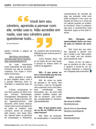 pantes consulte a página de
créditos:
http://torcs.sourceforge.
net/index.php?name=Sections
&op=viewarticle&artid=19
As mais importantes
(mais importante do que todos,
incluindo eu) são os primeiros
criadores, Eric Espie e Chris-
tophe Guionneau.
Meus parabéns e respei-
to pelo trabalho deles, essa é
a grande diferença entre so-
nhar/falar e realmente fazer al-
go.
Criticas construtivas fo-
ram bem aceitas de Rémi Cou-
lom, Christos Dimitrakakis,
Charalampos Alexopoulos, Pa-
trice Espie, Andrew Sumner, Eli-
am SpeedyChonChon, Olaf
Sassnick, entre outros. Basica-
mente você nunca consegue lis-
tar todos os créditos, caso
contrário, temos de começar,
pelo menos, com Isaac New-
ton, falando sobre os pioneiros
da computação e, finalmente,
os criadores das ferramentas e
bibliotecas que usamos para cri-
ar TORCS.
Como Newton disse: "Se
eu fui capaz de ver mais longe,
é porque eu estava sobre os
ombros de gigantes".
REL: O que pensa so-
bre a comunidade que foi cria-
da em torno do jogo?
BW: Às vezes eu gosto
do pessoal e, as vezes, eles
me irritam :-) por ex: há agradá-
veis surpresas como uma talen-
tosa contribuição, boas
discussões, etc., do outro lado
existem conflitos chatos que
não se resolvem (por exem-
plo, complexidade vs. manuten-
ção/estabilidade).
REL: O que podem espe-
rar os fãs do TORCS em ver-
sões futuras?
BW: Além de conteúdo,
de atualizações e manutenção,
características de sessões de
jogo, por exemplo, onde você
pode configurar o seu carro na
sessão de treino ou o envio de
um safecar quando um aciden-
te acontecer. Esta é a prepara-
ção para a característica mais
relevante: jogos on-line pela In-
ternet.
REL: Obrigado pela
oportunidade! Deixe um reca-
do para os leitores da revis-
ta.
BW: Você tem seu cére-
bro, aprenda a pensar com
ele, e então o use. Não acredi-
te em nada, use seu cérebro
para questionar tudo.
Assim, ao fim, se sabe o
que se conhece ou não, o que
o ajudará a tornar-se um ser
humano tolerante e responsá-
vel. Obrigado pela entrevista.
Maiores informações:
Site oficial do TORCS
http://www.torcs.org
Site do Torcs no Sourceforge
http://torcs. sourceforge.net
Site pessoal
http://www.berniw.org
CAPA · ENTREVISTA COM BERNHARD WYMANN
Revista Espírito Livre | Julho 2009 | http://revista.espiritolivre.org |34
Você tem seu
cérebro, aprenda a pensar com
ele, então use-o. Não acredite em
nada, use seu cérebro para
questionar tudo...
Bernhard Wymann
 
