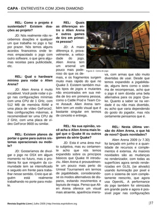 CAPA · ENTREVISTA COM JOHN DIAMOND
Revista Espírito Livre | Julho 2009 | http://revista.espiritolivre.org |37
REL: Como o projeto é
sustentado? Existem doa-
ções ao projeto?
JD: Nós realmente não re-
cebemos doações e qualquer
um que trabalha no jogo o faz
por prazer. Nós temos alguns
acordos financeiros onde te-
mos empacotado o jogo com
outro software, o que gera algu-
mas receitas para publicidade,
etc.
REL: Qual o hardware
mínimo para rodar o Alien
Arena?
JD: Alien Arena é muito
escalável. Você pode rodar o jo-
go nas configurações mínimas
com uma CPU de 1 GHz, com
512 MB de memória RAM e
uma placa de vídeo GeForce2.
Nas configurações máximas, é
recomendável ter uma CPU de
2 GHz, com uma placa de ví-
deo GeForce 9600 ou similar.
REL: Existem planos de
portar o game para outros sis-
temas operacionais ou mobi-
le?
JD: Gostaríamos de divul-
gar o jogo no OSX em algum
momento no futuro, mas o pro-
blema foi que ninguém da co-
munidade tem se intensificado
e seguido em frente para traba-
lhar nesse sentido. Creio que al-
guém está realmente
trabalhando no porte para mobi-
le.
REL: Quais
as diferenças en-
tre o Alien Arena
e outros games
de tiro em primei-
ra pessoa?
JD: A maior
diferença é, prova-
velmente, a veloci-
dade do jogo.
Alien Arena tem
um arsenal um
pouco mais pode-
roso do que os de-
mais, e os fragmentos surgem
muito mais rápido do que no
Quake 3. Existem também mui-
tos tipos de jogos e mutantes
não encontrados em sua mé-
dia de tiro em primeira pessoa,
como o Cattle Prod e Team Co-
re Assault. Alien Arena tam-
bém tem um estilo visual que é
bastante singular em termos
de conceito e entrega.
REL: Na sua opinião, vo-
cê acha o Alien Arena mais le-
gal que o Quake III ou outros
games da série Quake?
JD: Esta é uma área mui-
to subjetiva, mas eu certamen-
te acho que nós temos
expandido sobre os princípios
básicos que Quake III introdu-
ziu. Alien Arena é provavelmen-
te um pouco mais perto do
Unreal Tournament em termos
de jogabilidade, considerando-
se os modos alternativos de dis-
paros, evitando movimentos e
layouts de mapa. Penso que Ali-
en Arena oferece um visual
mais atraente, aparência imersi-
va, com armas que são muito
divertidas de usar. Desde que
temos expandido a jogabilida-
de, alguns itens como o siste-
ma de recompensas, acho que
o jogo é sem dúvida uma bela
alternativa para os jogos Qua-
ke. Quanto a saber se na ver-
dade é ou não mais divertido,
eu acho que varia dependendo
do gosto do jogador, mas nós
certamente pensamos que é.
REL: Nesta última ver-
são do Alien Arena, o que há
de novo? Quais novidades?
Alien Arena 2009 (v 7.30)
foi lançado em junho e a quan-
tidade de recursos e comple-
mentos é extensa. As maiores
novidades são as mudanças
no renderizador, com todas as
superfícies agora sendo rende-
rizadas em GLSL (se ativado)
usando iluminação por pixel e
com o sistema de som comple-
tamente reescrito, que agora
usa OpenAL. A performance
do jogo também foi otimizada
em grande parte e agora é pos-
sível jogar nas configurações
Figura 3 - Cena do jogo
 