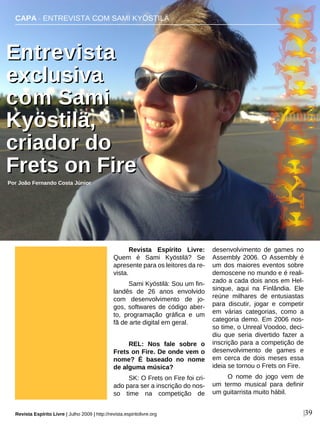 Revista Espírito Livre:
Quem é Sami Kyöstilä? Se
apresente para os leitores da re-
vista.
Sami Kyöstilä: Sou um fin-
landês de 26 anos envolvido
com desenvolvimento de jo-
gos, softwares de código aber-
to, programação gráfica e um
fã de arte digital em geral.
REL: Nos fale sobre o
Frets on Fire. De onde vem o
nome? É baseado no nome
de alguma música?
SK: O Frets on Fire foi cri-
ado para ser a inscrição do nos-
so time na competição de
desenvolvimento de games no
Assembly 2006. O Assembly é
um dos maiores eventos sobre
demoscene no mundo e é reali-
zado a cada dois anos em Hel-
sinque, aqui na Finlândia. Ele
reúne milhares de entusiastas
para discutir, jogar e competir
em várias categorias, como a
categoria demo. Em 2006 nos-
so time, o Unreal Voodoo, deci-
diu que seria divertido fazer a
inscrição para a competição de
desenvolvimento de games e
em cerca de dois meses essa
ideia se tornou o Frets on Fire.
O nome do jogo vem de
um termo musical para definir
um guitarrista muito hábil.
CAPA · ENTREVISTA COM SAMI KYÖSTILÄ
EEnnttrreevviissttaa
eexxcclluussiivvaa
ccoomm SSaammii
KKyyöössttiillää,,
ccrriiaaddoorr ddoo
FFrreettss oonn FFiirree
Por João Fernando Costa Júnior
Revista Espírito Livre | Julho 2009 | http://revista.espiritolivre.org |39
 