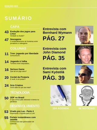 EDIÇÃO 003
CAPA
Evolução dos jogos para
Linux
Verdade ou ilusão?
43
COLUNAS
Tron: jogando por liberdade
Zumzumzum..
11
Jogando à Velha
Torneios eram disputados...
14
Serious Game
Que tal um jogo sério?
16
Cordel da Pirataria
E você, é um pirata?!
20
Ócio Criativo
Você sabe do que isto trata?
24
SUMÁRIO
DESENVOLVIMENTO
Virado pra Lua - Parte 4
Preparando o foguete para a LUA!
53
TECNOLOGIA
ODF no Brasil
O que vemos pelo retrovisor e temos no
parabrisa
50
Entrevista com
Bernhard Wymann
PÁG. 27
104 AGENDA 06 NOTÍCIAS
Newsgame
O embaralhamento de fronteiras entre
jornalismo e videogame
47
Entrevista com
John Diamond
PÁG. 35
Entrevista com
Sami Kyöstilä
PÁG. 39
Portais instantâneos com
Joomla
Conhecendo este gerenciador de
conteúdo
55
 