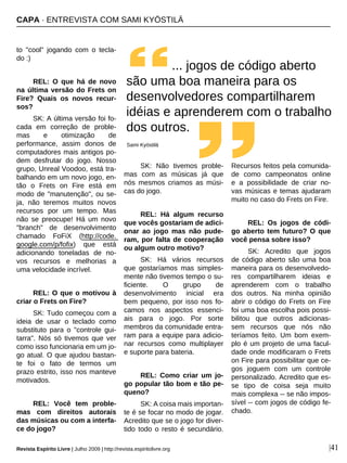 CAPA · ENTREVISTA COM SAMI KYÖSTILÄ
Revista Espírito Livre | Julho 2009 | http://revista.espiritolivre.org |41
to "cool" jogando com o tecla-
do :)
REL: O que há de novo
na última versão do Frets on
Fire? Quais os novos recur-
sos?
SK: A última versão foi fo-
cada em correção de proble-
mas e otimização de
performance, assim donos de
computadores mais antigos po-
dem desfrutar do jogo. Nosso
grupo, Unreal Voodoo, está tra-
balhando em um novo jogo, en-
tão o Frets on Fire está em
modo de "manutenção", ou se-
ja, não teremos muitos novos
recursos por um tempo. Mas
não se preocupe! Há um novo
"branch" de desenvolvimento
chamado FoFiX (http://code.
google.com/p/fofix) que está
adicionando toneladas de no-
vos recursos e melhorias a
uma velocidade incrível.
REL: O que o motivou à
criar o Frets on Fire?
SK: Tudo começou com a
ideia de usar o teclado como
substituto para o "controle gui-
tarra". Nós só tivemos que ver
como isso funcionaria em um jo-
go atual. O que ajudou bastan-
te foi o fato de termos um
prazo estrito, isso nos manteve
motivados.
REL: Você tem proble-
mas com direitos autorais
das músicas ou com a interfa-
ce do jogo?
SK: Não tivemos proble-
mas com as músicas já que
nós mesmos criamos as músi-
cas do jogo.
REL: Há algum recurso
que vocês gostariam de adici-
onar ao jogo mas não pude-
ram, por falta de cooperação
ou algum outro motivo?
SK: Há vários recursos
que gostaríamos mas simples-
mente não tivemos tempo o su-
ficiente. O grupo de
desenvolvimento inicial era
bem pequeno, por isso nos fo-
camos nos aspectos essenci-
ais para o jogo. Por sorte
membros da comunidade entra-
ram para a equipe para adicio-
nar recursos como multiplayer
e suporte para bateria.
REL: Como criar um jo-
go popular tão bom e tão pe-
queno?
SK: A coisa mais importan-
te é se focar no modo de jogar.
Acredito que se o jogo for diver-
tido todo o resto é secundário.
Recursos feitos pela comunida-
de como campeonatos online
e a possibilidade de criar no-
vas músicas e temas ajudaram
muito no caso do Frets on Fire.
REL: Os jogos de códi-
go aberto tem futuro? O que
você pensa sobre isso?
SK: Acredito que jogos
de código aberto são uma boa
maneira para os desenvolvedo-
res compartilharem ideias e
aprenderem com o trabalho
dos outros. Na minha opinião
abrir o código do Frets on Fire
foi uma boa escolha pois possi-
bilitou que outros adicionas-
sem recursos que nós não
teríamos feito. Um bom exem-
plo é um projeto de uma facul-
dade onde modificaram o Frets
on Fire para possibilitar que ce-
gos joguem com um controle
personalizado. Acredito que es-
se tipo de coisa seja muito
mais complexa -- se não impos-
sível -- com jogos de código fe-
chado.
... jogos de código aberto
são uma boa maneira para os
desenvolvedores compartilharem
idéias e aprenderem com o trabalho
dos outros.
Sami Kyöstilä
 