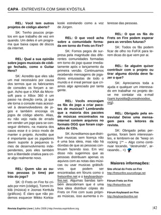 REL: Você tem outros
projetos de código aberto?
SK: Tenho poucos proje-
tos em que trabalho de vez em
quando. Um deles é um progra-
ma que baixa capas de discos
da internet.
REL: Qual a sua opinião
sobre jogos musicais de códi-
go fechado, como o Guitar
Hero?
SK: Acredito que eles são
um mal necessário por causa
dos termos que os fabricantes
de consoles os forçam a se-
guir. Acho que o XNA da Micro-
soft para o XBox 360 é um
passo na direção certa, já que
ele torna o console mais acessí-
vel à desenvolvedores de jo-
gos e também encoraja os
jogos de código aberto. Alias,
eu não vejo nada de errado
em vender um jogo para se con-
seguir dinheiro, na maioria dos
casos esse é o único modo de
manter o projeto. Acredito que
é importante que os jogadores
deem suporte à pequenos ti-
mes de desenvolvimento inde-
pendentes, pois eles também
tem a liberdade criativa para cri-
ar algo realmente novo.
REL: Quem são as ou-
tras pessoas (o time) por
trás do jogo?
SK: O Frets on Fire foi cri-
ado por mim (código), Tommi In-
kilä (música) e Joonas Kerttula
(gráficos). É claro que não po-
demos esquecer Mikko Korkia-
koski estrelando como a voz
de Jürgen.
REL: O que você acha
sobre a comunidade forma-
da em torno do Frets on Fire?
SK: Fomos pegos de sur-
presa pela magnitude das dife-
rentes comunidades formadas
em torno do jogo quase imedia-
tamente após o lançamento da
primeira versão. Continuamos
recebendo mensagens de joga-
dores entusiastas de todo o
mundo e é irreal pensar que cri-
amos algo apreciado por tanta
gente.
REL: Vocês encorajam
os fãs do jogo a criar paco-
tes de musicas? Lembrando
que a maioria dos pacotes
de músicas encontrados na
internet contem arquivos no
formato OGG que foram copi-
ados de CDs.
SK: Acreditamos que distri-
buir musicas sem licença não
é uma boa ideia, mas não há
dúvidas de que as pessoas con-
tinuam fazendo isso. Em vez
disso nós sugerimos que as
pessoas distribuam apenas os
aquivos com as notas das músi-
cas ou usar musicas grátis/li-
vres que podem ser
encontradas em fóruns como o
fretsonfire.net e o keyboardson-
fire.net. Algumas bandas tam-
bém descobriram que é uma
boa ideia distribuir cópias do
Frets on Fire com suas própri-
as músicas, isso aumenta o in-
teresse das pessoas.
REL: O que os fãs do
Frets on Fire podem esperar
para as versões futuras?
SK: Todos os fãs podem
ficar de olho no FoFiX para te-
rem dicas do que vem por ai.
REL: Se alguém quiser
contribuir com o projeto ou
tirar alguma dúvida deve fa-
zer o que?
SK: Apreciamos toda a
ajuda e qualquer um interessa-
do em trabalhar no projeto de-
ve me contatar via e-mail
(sami.kyostila@unrealvoodoo.
org).
REL: Obrigado pela en-
trevista! Deixe uma mensa-
gem para os leitores da
revista.
SK: Obrigado pelas per-
guntas, foram bem interessan-
tes, e lembrem-se de "keep on
rocking :)"* -- Algo como conti-
nuar tocando, "destruindo", ar-
rasando... =)
CAPA · ENTREVISTA COM SAMI KYÖSTILÄ
Revista Espírito Livre | Julho 2009 | http://revista.espiritolivre.org |42
Maiores informações:
Site oficial do Frets on Fire
http://fretsonfire.sourceforge.net
Fórum Frets on Fire
http://fretsonfire.net
Fórum Keyboard on Fire
http://keyboardsonfire.net
 