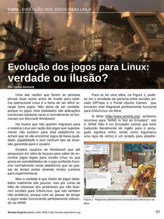 Uma das razões que fazem as pessoas
pensar duas vezes antes de mudar para siste-
ma operacional Linux é a fama de ser difícil ar-
ranjar bons jogos. Não deixa de ser verdade,
porque os jogos mais badalados são aplicações
comerciais bastante caras e normalmente só fun-
cionam em Microsoft Windows®.
Há muitos que não querem migrarem para
o sistema Linux por razão dos jogos que suposta-
mente não existem para esta plataforma ou
acham que só vão encontrar jogos de baixa quali-
dade, jogabilidade e sem nenhum tipo de diver-
são garantida para o usuário.
Existem usuários de Windows® que até
pesquisam em sites de buscas para saber de en-
contrar jogos legais para versão Linux ou que
possa ter possibilidades de o jogo preferido funci-
one normalmente nesta plataforma que ao pas-
sar do tempo andas atraindo muitos curiosos
para experimenta-lo.
Mas a verdade é que títulos de jogos bada-
lados realmente são poucos, isso por conta da
falta de interesse dos produtores por não faze-
rem versões para GNU/Linux, que isto também
não problema, porque com ao passar do tempo
o jogos estão funcionando perfeitamente utilizan-
do via WINE.
Para se ter uma idéia, na Figura 1, pode-
se ver o resultado da parceria entre servidor pri-
vado OffTopic e o Portal Ubuntu Games, que
tornaram este Ragnarok perfeitamente funcional
para GNU/Linux via Wine.
O Wine (http://www.winehq.org), acrônimo
recursivo para “WINE Is Not an Emulator”, isto
é, WINE Não é um Emulador (sendo que wine
traduzido literalmente do inglês para o portu-
guês significa vinho, tendo como logomarca
uma taça de vinho) é um projeto para platafor-
CAPA · EVOLUÇÃO DOS JOGOS PARA LINUX
Evolução dos jogos para Linux:
verdade ou ilusão?
Por Carlos Donizete
Revista Espírito Livre | Julho 2009 | http://revista.espiritolivre.org |43
Figura 1 - Ragnarok perfeitamente funcional para GNU/Linux via
Wine
 