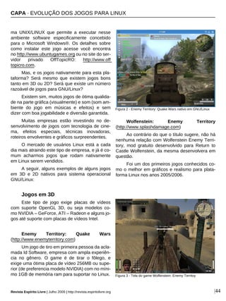Revista Espírito Livre | Julho 2009 | http://revista.espiritolivre.org |44
ma UNIX/LINUX que permite a executar nesse
ambiente software especificamente concebido
para o Microsoft Windows®. Os detalhes sobre
como instalar este jogo acesse você encontra
no http://www.ubuntugames.org ou no site do ser-
vidor privado OffTopicRO: http://www.off
topicro.com.
Mas, e os jogos nativamente para esta pla-
taforma? Será mesmo que existem jogos bons
tanto em 3D ou 2D? Será que existe um número
razoável de jogos para GNU/Linux?
Existem sim, muitos jogos de ótima qualida-
de na parte gráfica (visualmente) e som (som am-
biente do jogo em músicas e efeitos) e sem
dizer com boa jogabilidade e diversão garantida.
Muitas empresas estão investindo no de-
senvolvimento de jogos com tecnologia de cine-
ma, efeitos especiais, técnicas inovadoras,
roteiros envolventes e gráficos surpreendentes.
O mercado de usuários Linux está a cada
dia mais atraindo este tipo de empresa, e já é co-
mum acharmos jogos que rodam nativamente
em Linux serem vendidos.
A seguir, alguns exemplos de alguns jogos
em 3D e 2D nativos para sistema operacional
GNU/Linux:
Jogos em 3D
Este tipo de jogo exige placas de vídeos
com suporte OpenGL 3D, ou seja modelos co-
mo NVIDIA – GeForce, ATI – Radeon e alguns jo-
gos até suporte com placas de vídeos Intel.
Enemy Territory: Quake Wars
(http://www.enemyterritory.com)
Um jogo de tiro em primeira pessoa da acla-
mada Id Software, empresa com ampla experiên-
cia no gênero. O game é de tirar o fôlego, e
exige uma ótima placa de vídeo 256MB ou supe-
rior (de preferencia modelo NVIDIA) com no míni-
mo 1GB de memória ram para suportar no Linux.
Wolfenstein: Enemy Territory
(http://www.splashdamage.com)
Ao contrário do que o título sugere, não há
nenhuma relação com Wolfenstein Enemy Terri-
tory, mod gratuito desenvolvido para Return to
Castle Wolfenstein, da mesma desenvolvera em
questão.
Foi um dos primeiros jogos conhecidos co-
mo o melhor em gráficos e realismo para plata-
forma Linux nos anos 2005/2006.
Figura 3 - Tela do game Wolfenstein: Enemy Territoy
Figura 2 - Enemy Territory: Quake Wars nativo em GNU/Linux
CAPA · EVOLUÇÃO DOS JOGOS PARA LINUX
 