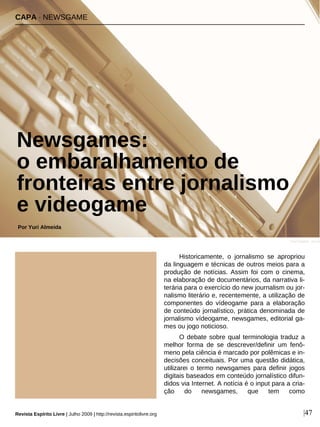 Historicamente, o jornalismo se apropriou
da linguagem e técnicas de outros meios para a
produção de notícias. Assim foi com o cinema,
na elaboração de documentários, da narrativa li-
terária para o exercício do new journalism ou jor-
nalismo literário e, recentemente, a utilização de
componentes do vídeogame para a elaboração
de conteúdo jornalístico, prática denominada de
jornalismo vídeogame, newsgames, editorial ga-
mes ou jogo noticioso.
O debate sobre qual terminologia traduz a
melhor forma de se descrever/definir um fenô-
meno pela ciência é marcado por polêmicas e in-
decisões conceituais. Por uma questão didática,
utilizarei o termo newsgames para definir jogos
digitais baseados em conteúdo jornalístico difun-
didos via Internet. A notícia é o input para a cria-
ção do newsgames, que tem como
CAPA · NEWSGAME
Newsgames:
o embaralhamento de
fronteiras entre jornalismo
e videogame
Por Yuri Almeida
Revista Espírito Livre | Julho 2009 | http://revista.espiritolivre.org |47
Fred Kuipers - sxc.hu
 