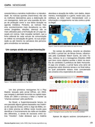 CAPA · NEWSGAME
Revista Espírito Livre | Julho 2009 | http://revista.espiritolivre.org |48
característica a narrativa multimídia e a interativi-
dade. As notícias quentes (hard-news) não são
os melhores laboratórios para a elaboração de
um newsgames, tanto por uma questão de tem-
po de produção como a sua baixa duração na
agenda midiática. Portanto, as notícias frias
e/ou acontecimentos mais duradouros ou rele-
vantes (tragédias, eleições, doença) são os
mais utilizados para a formulação de um jogo ba-
seado em notícia. Vale ressaltar também, que a
linha editorial de cada veículo de comunicação
se reflete na concepção do game, na sua propo-
sição ou até mesmo na caricatura dos persona-
gens envolvidos na narrativa.
Um campo ainda em experimentação
Um dos primeiros newsgames foi o Play
Madrid, lançado pelo jornal ElPaís, em 2004,
que resgata o atentado terrorista na capital espa-
nhola em 2004 e convoca o leitor a manter as
“chamas acessas” pelo pacifismo.
No Brasil, a Superinteressante lançou no
ano passado alguns games baseados nas matéri-
as de capa da revista, como o Jogo da Máfia, on-
de o leitor precisa se infiltrar neste mundo para
identificar o funcionamento da máfia em localida-
des diferentes, a venda de escravos entre ou-
tras “missões”. Cabe destacar que a matéria
abordava a atuação da máfia, com dados, depoi-
mentos, investigação e o game, neste caso, pos-
sibilitava ao leitor maior interatividade com a
informação e engajamento na luta contra a práti-
ca ilegal.
No campo da política, durante as eleições
de 2008, o portal Uai, de Minas Gerais, influenci-
ado pelo Candidate Match Game, do USA To-
day, colocou no ar o newsgames Eleições 2008
que teve como objetivo auxiliar o leitor na esco-
lha do candidato à prefeitura de Belo Horizonte.
O jogo era simples, o jornal fazia uma série de
perguntas sobre diversos temas e no final indica-
va qual postulante estava mais concatenado
aos anseios e/ou expectativa do usuário.
Apesar de alguns autores conceituarem a
Figura 1: Tom pacifista predomina no Play Madrid
Figura 2: Game foi suporte para matéria de capa da revista
Figura 3: Newsgame buscou auxiliar leitor na escolha candidato
 