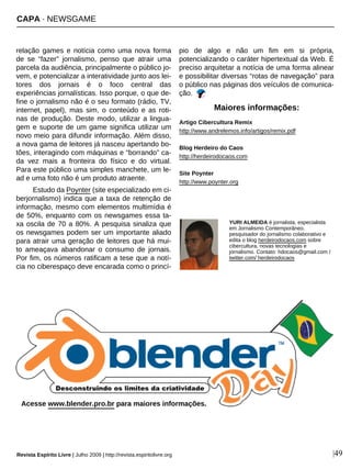 relação games e notícia como uma nova forma
de se “fazer” jornalismo, penso que atrair uma
parcela da audiência, principalmente o público jo-
vem, e potencializar a interatividade junto aos lei-
tores dos jornais é o foco central das
experiências jornalísticas. Isso porque, o que de-
fine o jornalismo não é o seu formato (rádio, TV,
internet, papel), mas sim, o conteúdo e as roti-
nas de produção. Deste modo, utilizar a lingua-
gem e suporte de um game significa utilizar um
novo meio para difundir informação. Além disso,
a nova gama de leitores já nasceu apertando bo-
tões, interagindo com máquinas e “borrando” ca-
da vez mais a fronteira do físico e do virtual.
Para este público uma simples manchete, um le-
ad e uma foto não é um produto atraente.
Estudo da Poynter (site especializado em ci-
berjornalismo) indica que a taxa de retenção de
informação, mesmo com elementos multimídia é
de 50%, enquanto com os newsgames essa ta-
xa oscila de 70 a 80%. A pesquisa sinaliza que
os newsgames podem ser um importante aliado
para atrair uma geração de leitores que há mui-
to ameaçava abandonar o consumo de jornais.
Por fim, os números ratificam a tese que a notí-
cia no ciberespaço deve encarada como o princí-
pio de algo e não um fim em si própria,
potencializando o caráter hipertextual da Web. É
preciso arquitetar a notícia de uma forma alinear
e possibilitar diversas “rotas de navegação” para
o público nas páginas dos veículos de comunica-
ção.
YURI ALMEIDA é jornalista, especialista
em Jornalismo Contemporâneo,
pesquisador do jornalismo colaborativo e
edita o blog herdeirodocaos.com sobre
cibercultura, novas tecnologias e
jornalismo. Contato: hdocaos@gmail.com /
twitter.com/ herdeirodocaos
Artigo Cibercultura Remix
http://www.andrelemos.info/artigos/remix.pdf
Blog Herdeiro do Caos
http://herdeirodocaos.com
Site Poynter
http://www.poynter.org
Maiores informações:
Revista Espírito Livre | Julho 2009 | http://revista.espiritolivre.org |49
CAPA · NEWSGAME
Acesse www.blender.pro.br para maiores informações.
 