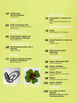 FÓRUM
Porque as pessoas (ainda)
preferem o Windows?
Uma boa pergunta...
71
EDUCAÇÃO
Computador e crianças em
casa
Guia de sobrevivência para pais nas
férias
74
09 LEITOR
REDE
TCOS no Kubuntu 9.04
Instale o TCOS no Kubuntu com este
passo-a-passo
60
HUMOR
Os Levados da Breca
Helpdesk
Windows e Mac vs. Linux
Funcionário Público
MULTIMÍDIA
Kernel Real-time e Áudio no
Linux
Aumente o som...
84
GRÁFICOS
Tranformando objetos em
linhas guias no Inkscape
É hora de desenhar!
65
ADMINISTRAÇÃO
Gerenciando pacotes com o
Aptitude
Segura o pacote!
68
SOFTWAREPÚBLICO
Ginga
Ginga brasileira na TV Interativa
79
10 PROMOÇÕES
Python para
Desenvolvedores
Análise do livro
57
SEM: Search Engine
Marketing
Vamos buscar...
88
MKT
Relato: CMS Brasil 2009
CMS e conhecimento
89
EVENTOS
Relato: III ENSOL
Muita informação e discussões
relevantes
92
Relato: FISL10
Contra a vigilancia e o controle da
internet
94
FISL10
Liberdade e diversidade cultural
98
Relato: M3DDLA
Móvel e embarcado...
101
102
 