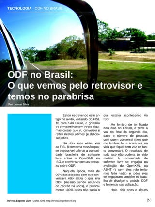 Estou escrevendo este ar-
tigo no avião, voltando do FISL
10 para São Paulo, e gostaria
de compartilhar com vocês algu-
mas coisas que vi, conversei e
refleti nestes últimos (e delicio-
sos) dias.
Há dois anos atrás, vim
ao FISL 8 com uma missão qua-
se impossível: Alertar a comuni-
dade brasileira de software
livre sobre o OpenXML na
ISO, e conversar com as pesso-
as sobre ODF.
Naquela época, mais de
90% das pessoas com que con-
versava não sabia o que era
ODF (mesmo sendo usuários
do padrão há anos), e pratica-
mente 100% deles não sabia o
que estava acontecendo na
ISO.
Me lembro de ter ficado
dois dias no Fórum, e perdi a
voz no final do segundo dia,
dado o número de pessoas
com quem conversei (pelo que
me lembro, foi a única vez na
vida que fiquei sem voz de tan-
to conversar). O resultado de
tudo isso não poderia ter sido
melhor: A comunidade de
software livre se engajou na
avaliação do OpenXML na
ABNT (e sem eles não tería-
mos feito nada), e todos eles
se engajaram também na bata-
lha de divulgar o padrão ODF
e fomentar sua utilização.
Hoje, dois anos e alguns
TECNOLOGIA · ODF NO BRASIL
ODF no Brasil:
O que vemos pelo retrovisor e
temos no parabrisa
Por Jomar Silva
Revista Espírito Livre | Julho 2009 | http://revista.espiritolivre.org |50
Oneris Rico - Flickr
 