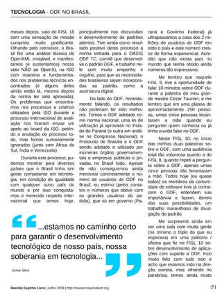 TECNOLOGIA · ODF NO BRASIL
Revista Espírito Livre | Julho 2009 | http://revista.espiritolivre.org |51
meses depois, saio do FISL 10
com uma sensação de missão
cumprida muito gratificante.
Olhando pelo retrovisor, o Bra-
sil fez uma análise técnica do
OpenXML invejável, e manifes-
tamos (e sustentamos) nosso
voto NÃO ao OpenXL na ISO
com maestria e fundamenta-
dos nos problemas técnicos en-
contrados (e alguns deles
ainda estão lá, mesmo depois
da norma ter sido aprovada).
Os problemas que encontra-
mos nos processos e critérios
utilizados pela ISO durante o
processo internacional de avali-
ação nos fizeram enviar um
apelo ao board da ISO, pedin-
do a anulação do processo to-
do, mas fomos sumariamente
ignorados (junto com África do
Sul, Índia e Venezuela).
Durante este processo, pu-
demos mostrar para diversos
países que o Brasil tinha sim
gente competente em tecnolo-
gia, em condição de igualdade
com qualquer outro país do
mundo e por isso conquista-
mos o merecido respeito inter-
nacional que temos hoje,
principalmente nas discussões
e desenvolvimento de padrões
abertos. Tive ainda como resul-
tado positivo deste processo a
minha entrada para o OASIS
ODF TC, comitê que desenvol-
ve o padrão ODF, e trabalho ne-
le com muito empenho e
orgulho, para que as necessida-
des brasileiras sejam incorpora-
das ao padrão, como a
assinatura digital.
Do lado do ODF, honesta-
mente falando, os resultados
não poderiam ter sido melho-
res. Temos o ODF adotado co-
mo norma nacional, uma lei de
utilização já aprovada no Esta-
do do Paraná (e outra em análi-
se no Congresso Nacional), o
Protocolo de Brasília e o ODF
sendo adotado e utilizado por
inúmeras órgãos governamen-
tais e empresas públicas e pri-
vadas no Brasil todo. Apesar
de não conseguirmos ainda
mensurar concretamente o nú-
mero de usuários de ODF no
Brasil, eu estimo (pelos conta-
tos e números que obtive com
os grandes usuários do pa-
drão), que só em governo (Pa-
raná e Governo Federal) já
ultrapassamos a casa dos 2 mi-
lhões de usuários de ODF em
todo o país e este número cres-
ce de forma exponencial. Acre-
dito que não exista país no
mundo que tenha obtido ainda
números tão expressivos.
Me lembro que naquele
FISL 8, tive a oportunidade de
falar 10 minutos sobre ODF du-
rante a palestra do meu gran-
de mestre Cezar Taurion, e me
lembro que em uma plateia de
aproximadamente 250 pesso-
as, umas cinco pessoas levan-
taram a mão quando eu
perguntei quem conhecia ou já
tinha ouvido falar no ODF.
Neste FISL 10, no início
das minhas duas palestras so-
bre o ODF, com uma audiência
total tão volumosa quanto a do
FISL 8, quando repeti a pergun-
ta sobre o ODF, apenas umas
cinco pessoas não levantaram
a mão. Todos hoje (ou quase
todos) os membros da comuni-
dade de software livre já conhe-
cem o ODF, entendem sua
importância e fazem, dentro
das suas possibilidades, um
trabalho maravilhoso de divul-
gação do padrão.
Me surpreendi ainda em
ver uma sala com muita gente
(no mínimo o triplo do que eu
esperava) em uma palestra /
oficina que fiz no FISL 10 so-
bre desenvolvimento de aplica-
ções com suporte a ODF. Fico
muito feliz com tudo isso e
acho que estamos indo na dire-
ção correta, mas olhando no
parabrisa, temos ainda muito
...estamos no caminho certo
para garantir o desenvolvimento
tecnológico de nosso país, nossa
soberania em tecnologia...
Jomar Silva
 