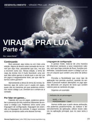 DESENVOLVIMENTO - VIRADO PRA LUA - PARTE 4
Por Lázaro Reinã
Revista Espírito Livre | Julho 2009 | http://revista.espiritolivre.org |53
Continuando
Bom pessoal, aqui estou eu em mais uma
edição. Alguns já devem estar cansado de me ve-
rem por aqui mas, persistente que sou, me pus
a escrever outra vez. Nessa edição, o tema de
capa da revista nos é muito favorável, uma vez
que fala sobre games e sendo que o uso de Lua
em jogos é inegavelmente forte, por que não fa-
larmos sobre games?!
Aproveitando a deixa do tema da revista, fa-
laremos aqui de como Lua é usada em jogos,
quais são as maneiras em que podemos encon-
trar nosso código Lua. Divirtam-se e sintam-se à
vontade.
Por falar em games...
Falando de Lua em jogos, podemos perce-
ber a presença de três maneiras diferentes de en-
carar o código Lua. Podemos vê-lo como uma
linguagem de configuração, linguagem de exten-
são ou linguagem de controle. A seguir veremos
como se comporta cada uma dessas formas:
Linguagem de configuração
A grosso modo, trata-se de uma maneira
de relacionar variáveis a seus respectivos valo-
res, sem que haja controle de fluxo, funções pré-
definidas, caracterizando assim o código Lua co-
mo um arquivo que contém uma série de atribui-
ções.
Perceba a flexibilidade que esse tipo de
aplicação nos permite usurfruir, quando na ver-
dade é possível realizar alterações no jogo ape-
nas alterando um arquivo de texto que contém
valores para as variáveis do jogo.
Vejamos um exemplo:
Vemos então que a partir dessa atribuição,
nós podemos posteriormente, ao realizar o de-
senvolvimento da aplicação, utilizar esses valo-
res na aplicação principal, que no caso seria o
jogo.
-- Atributos de um personagem
NIVEL = 30
PERSONAGEM = “José”
Sophie - sxc.hu
VIRADO PRA LUA
Parte 4
 