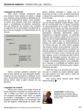 Linguagem de extensão
Esse último exemplo representa ainda
uma maneira muito simples de utilizar o código
Lua. Podemos ainda perceber a utilização dos ar-
tifícios de ordenação de dados, o que caracteri-
za assim uma robustez maior pois, adquirimos
assim a possibilidade de adcionar característi-
cas que configuram de maneira mais completa
os aspectos de um personagem ou objeto do jo-
go. Como por exemplo, as características de um
veículo:
Nesse exemplo podemos perceber que
não se trata apenas de uma atribuição simples.
Podemos ver que começamos a sofisticar as coi-
sas e, dessa forma vemos que o controle que po-
demos execer sobre o game através de Lua
aumenta.
Linguagem de controle
Nesse caso, temos uma noção inversa às
outras anteriores. Enquanto nos outros casos via-
mos o código Lua como um complemento de
um programa principal, nesse caso, os papéis
se invertem. A linguagem C, que outrora era o
programa principal, passa a se encarregar ape-
nas das engines, renderização de cenas, inteli-
gência artificial, enquanto o código Lua se
encarrega de todo o resto do desenvolvimento,
e dessa forma apresentando o programa em C
como auxiliar.
Dessa forma, percebe-se que o fato de
que sua sintaxe bastante simples facilita a ques-
tão da comunicação com as partes envolvidas
no desenvolvimento de um jogo. Por exemplo,
pensemos numa equipe que está desenvolven-
do um jogo, e que nessa equipe tenhamos, pro-
gramadores, roteiristas, desenhistas, testers.
Imaginemos a seguinte situação, os roteiristas
resolvem que é preciso mudar um trecho no có-
digo que era de responsabilidade dos programa-
dores mas, imagine que os programadores já
estejam em outro estágio de desenvolvimento,
ou mesmo que por um outro motivo qualquer
não possam resolver esse problema. Concorde-
mos que seria muito mais fácil se os próprios ro-
teiristas pudessem codificar essa mudança, não
é mesmo?! Pois bem, como a sintaxe de Lua é
bem simples, e com o controle que este nível de
utilização da linguagem permite, até mesmo os
roteiristas têm a possibilidade de contribuir com
o código. Percebemos portanto, que a flexibilida-
de, a robustez e a facilidade de codificar fazem
de Lua uma excelente ferramenta para o desen-
volvimento de jogos.
Bom! Por hoje é só, prometo que nos vere-
mos por aí e dessa vez espero abordar aspec-
tos mais práticos com mais calma e assim de
maneira mais completa.
Nos vemos nesse mesmo canal, nesse
mesmo horário!
DESENVOLVIMENTO - VIRADO PRA LUA - PARTE 4
Revista Espírito Livre | Julho 2009 | http://revista.espiritolivre.org |54
LÁZARO REINÃ é usuário Linux,
estudante C/C++, Lua, CSS, PHP.
Integrante do EESL, ministra palestras
e mini-cursos em diversos eventos de
Software Livre.
-- características de um veículo
veiculo = {
carro = {
velocidade = 120;
aceleracao = 10;
estabilidade = 30;
};
motocicleta = {
velocidade = 130;
aceleracao = 14;
estabilidade = 15;
};
} -- End
 
