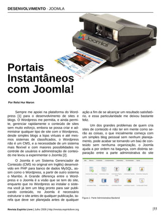 Sempre me apoiei na plataforma do Word-
press [1] para o desenvolvimento de sites e
blogs. O Wordpress me permitia, e ainda permi-
te, gerenciar rapidamente o conteúdo de sites
sem muito esforço, embora se possa criar e ad-
ministrar qualquer tipo de site com o Wordpress,
desde simples blogs a lojas virtuais e até mes-
mos sistemas de classificados, o Wordpress
não é um CMS, e a necessidade de um sistema
mais flexível e com maiores possibilidades no
controle de usuários e administração de conteú-
do me levou a experimentar o Joomla [2].
O Joomla é um Sistema Gerenciador de
Conteúdo (CMS no original em Inglês) desenvol-
vido em PHP para banco de dados MySQL, as-
sim como o Wordpress, a partir de outro sistema
o Mambo. A Grande diferença entre o Word-
press e o Joomla é a visão que se tem do site,
enquanto que no Wordpress ao instalar o siste-
ma você já tem um blog pronto para sair publi-
cando conteúdo, no Joomla é necessário
estruturar o site antes de qualquer publicação, ta-
refa que deve ser planejada antes de qualquer
ação a fim de se alcançar um resultado satisfató-
rio, e essa particularidade me deixou bastante
feliz.
Um dos grandes problemas de quem cria
sites de conteúdo é não ter em mente como se-
rão as coisas, o que inicialmente começa com
um simples blog pessoal sem nenhum planeja-
mento, pode acabar se tornando um baú de con-
teúdo sem nenhuma organização, o Joomla
ajuda a por ordem na bagunça, com distinta se-
paração entre a parte administrativa do site
DESENVOLVIMENTO · JOOMLA
Portais
Instantâneos
com Joomla!
Por Relsi Hur Maron
Revista Espírito Livre | Julho 2009 | http://revista.espiritolivre.org |55
Figura 1: Parte Administrativa Backend
Timmy Toucan - flickr.com
 