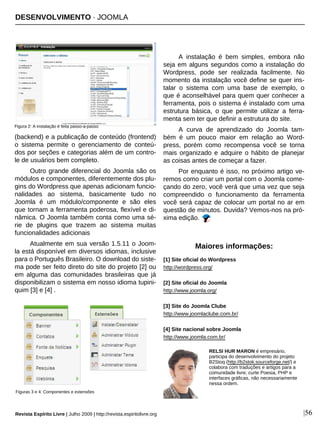 DESENVOLVIMENTO · JOOMLA
Revista Espírito Livre | Julho 2009 | http://revista.espiritolivre.org |56
(backend) e a publicação de conteúdo (frontend)
o sistema permite o gerenciamento de conteú-
dos por seções e categorias além de um contro-
le de usuários bem completo.
Outro grande diferencial do Joomla são os
módulos e componentes, diferentemente dos plu-
gins do Wordpress que apenas adicionam funcio-
nalidades ao sistema, basicamente tudo no
Joomla é um módulo/componente e são eles
que tornam a ferramenta poderosa, flexível e di-
nâmica. O Joomla também conta como uma sé-
rie de plugins que trazem ao sistema muitas
funcionalidades adicionais
Atualmente em sua versão 1.5.11 o Joom-
la está disponível em diversos idiomas, inclusive
para o Português Brasileiro. O download do siste-
ma pode ser feito direto do site do projeto [2] ou
em alguma das comunidades brasileiras que já
disponibilizam o sistema em nosso idioma tupini-
quim [3] e [4] .
A instalação é bem simples, embora não
seja em alguns segundos como a instalação do
Wordpress, pode ser realizada facilmente. No
momento da instalação você define se quer ins-
talar o sistema com uma base de exemplo, o
que é aconselhável para quem quer conhecer a
ferramenta, pois o sistema é instalado com uma
estrutura básica, o que permite utilizar a ferra-
menta sem ter que definir a estrutura do site.
A curva de aprendizado do Joomla tam-
bém é um pouco maior em relação ao Word-
press, porém como recompensa você se torna
mais organizado e adquire o hábito de planejar
as coisas antes de começar a fazer.
Por enquanto é isso, no próximo artigo ve-
remos como criar um portal com o Joomla come-
çando do zero, você verá que uma vez que seja
compreendido o funcionamento da ferramenta
você será capaz de colocar um portal no ar em
questão de minutos. Duvida? Vemos-nos na pró-
xima edição.
RELSI HUR MARON é empresário,
participa do desenvolvimento do projeto
B2Stoq (http://b2stok.sourceforge.net/) e
colabora com traduções e artigos para a
comunidade livre; curte Poesia, PHP e
interfaces gráficas, não necessariamente
nessa ordem.
[1] Site oficial do Wordpress
http://wordpress.org/
[2] Site oficial do Joomla
http://www.joomla.org/
[3] Site do Joomla Clube
http://www.joomlaclube.com.br/
[4] Site nacional sobre Joomla
http://www.joomla.com.br/
Maiores informações:
Figura 2: A instalação é feita passo-a-passo
Figuras 3 e 4: Componentes e extensões
 