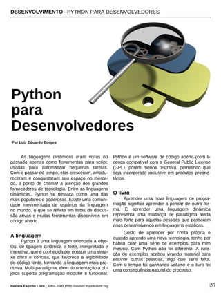 As linguagens dinâmicas eram vistas no
passado apenas como ferramentas para script,
usadas para automatizar pequenas tarefas.
Com o passar do tempo, elas cresceram, amadu-
receram e conquistaram seu espaço no merca-
do, a ponto de chamar a atenção dos grandes
fornecedores de tecnologia. Entre as linguagens
dinâmicas, Python se destaca como uma das
mais populares e poderosas. Existe uma comuni-
dade movimentada de usuários da linguagem
no mundo, o que se reflete em listas de discus-
são ativas e muitas ferramentas disponíveis em
código aberto.
A linguagem
Python é uma linguagem orientada a obje-
tos, de tipagem dinâmica e forte, interpretada e
interativa, que é conhecida por possuir uma sinta-
xe clara e concisa, que favorece a legibilidade
do código fonte, tornando a linguagem mais pro-
dutiva. Multi-paradigma, além de orientação a ob-
jetos suporta programação modular e funcional.
Python é um software de código aberto (com li-
cença compatível com a General Public License
(GPL), porém menos restritiva, permitindo que
seja incorporado inclusive em produtos proprie-
tários.
O livro
Aprender uma nova linguagem de progra-
mação significa aprender a pensar de outra for-
ma. E aprender uma linguagem dinâmica
representa uma mudança de paradigma ainda
mais forte para aquelas pessoas que passaram
anos desenvolvendo em linguagens estáticas.
Gosto de aprender por conta própria e
quando aprendo uma nova tecnologia, tenho por
hábito criar uma série de exemplos para mim
mesmo. Com Python não foi diferente. A cole-
ção de exemplos acabou virando material para
ensinar outras pessoas, algo que senti falta.
Com o tempo foi ganhando volume e o livro foi
uma consequência natural do processo.
DESENVOLVIMENTO · PYTHON PARA DESENVOLVEDORES
Por Luiz Eduardo Borges
Revista Espírito Livre | Julho 2009 | http://revista.espiritolivre.org |57
Python
para
Desenvolvedores
 