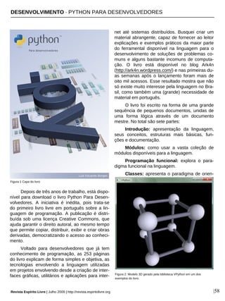 DESENVOLVIMENTO · PYTHON PARA DESENVOLVEDORES
Revista Espírito Livre | Julho 2009 | http://revista.espiritolivre.org |58
Depois de três anos de trabalho, está dispo-
nível para download o livro Python Para Desen-
volvedores. A iniciativa é inédita, pois trata-se
do primeiro livro livre em português sobre a lin-
guagem de programação. A publicação é distri-
buída sob uma licença Creative Commons, que
ajuda garantir o direito autoral, ao mesmo tempo
que permite copiar, distribuir, exibir e criar obras
derivadas, democratizando o acesso ao conheci-
mento.
Voltado para desenvolvedores que já tem
conhecimento de programação, as 253 páginas
do livro explicam de forma simples e objetiva, as
tecnologias envolvendo a linguagem utilizadas
em projetos envolvendo desde a criação de inter-
faces gráficas, utilitários e aplicações para inter-
net até sistemas distribuídos. Busquei criar um
material abrangente, capaz de fornecer ao leitor
explicações e exemplos práticos da maior parte
do ferramental disponível na linguagem para o
desenvolvimento de soluções de problemas co-
muns e alguns bastante incomuns de computa-
ção. O livro está disponível no blog Ark4n
(http://ark4n.wordpress.com/) e nas primeiras du-
as semanas após o lançamento foram mais de
oito mil acessos. Esse resultado mostra que não
só existe muito interesse pela linguagem no Bra-
sil, como também uma (grande) necessidade de
material em português.
O livro foi escrito na forma de uma grande
sequência de pequenos documentos, unidas de
uma forma lógica através de um documento
mestre. No total são sete partes:
Introdução: apresentação da linguagem,
seus conceitos, estruturas mais básicas, fun-
ções e documentação.
Módulos: como usar a vasta coleção de
módulos disponíveis para a linguagem.
Programação funcional: explora o para-
digma funcional na linguagem.
Classes: apresenta o paradigma de orien-
Figura 1 Capa do livro
Figura 2: Modelo 3D gerado pela biblioteca VPython em um dos
exemplos do livro.
 