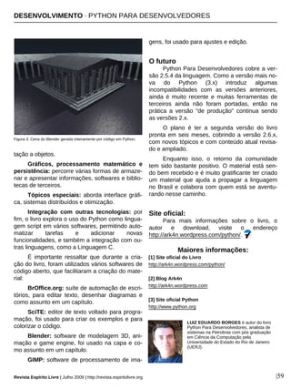 DESENVOLVIMENTO · PYTHON PARA DESENVOLVEDORES
Revista Espírito Livre | Julho 2009 | http://revista.espiritolivre.org |59
tação a objetos.
Gráficos, processamento matemático e
persistência: percorre várias formas de armaze-
nar e apresentar informações, softwares e biblio-
tecas de terceiros.
Tópicos especiais: aborda interface gráfi-
ca, sistemas distribuídos e otimização.
Integração com outras tecnologias: por
fim, o livro explora o uso do Python como lingua-
gem script em vários softwares, permitindo auto-
matizar tarefas e adicionar novas
funcionalidades, e também a integração com ou-
tras linguagens, como a Linguagem C.
É importante ressaltar que durante a cria-
ção do livro, foram utilizados vários softwares de
código aberto, que facilitaram a criação do mate-
rial:
BrOffice.org: suíte de automação de escri-
tórios, para editar texto, desenhar diagramas e
como assunto em um capítulo.
SciTE: editor de texto voltado para progra-
mação, foi usado para criar os exemplos e para
colorizar o código.
Blender: software de modelagem 3D, ani-
mação e game engine, foi usado na capa e co-
mo assunto em um capítulo.
GIMP: software de processamento de ima-
gens, foi usado para ajustes e edição.
O futuro
Python Para Desenvolvedores cobre a ver-
são 2.5.4 da linguagem. Como a versão mais no-
va do Python (3.x) introduz algumas
incompatibilidades com as versões anteriores,
ainda é muito recente e muitas ferramentas de
terceiros ainda não foram portadas, então na
prática a versão "de produção" continua sendo
as versões 2.x.
O plano é ter a segunda versão do livro
pronta em seis meses, cobrindo a versão 2.6.x,
com novos tópicos e com conteúdo atual revisa-
do e ampliado.
Enquanto isso, o retorno da comunidade
tem sido bastante positivo. O material está sen-
do bem recebido e é muito gratificante ter criado
um material que ajuda a propagar a linguagem
no Brasil e colabora com quem está se aventu-
rando nesse caminho.
Site oficial:
Para mais informações sobre o livro, o
autor e download, visite o endereço
http://ark4n.wordpress.com/python/.
LUIZ EDUARDO BORGES é autor do livro
Python Para Desenvolvedores, analista de
sistemas na Petrobras com pós graduação
em Ciência da Computação pela
Universidade do Estado do Rio de Janeiro
(UERJ).
Maiores informações:
[1] Site oficial do Livro
http://ark4n.wordpress.com/python/
[2] Blog Ark4n
http://ark4n.wordpress.com
[3] Site oficial Python
http://www.python.org
Figura 3: Cena do Blender gerada inteiramente por código em Python.
 