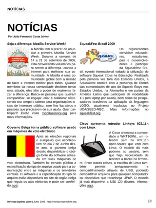 Seja a diferença: Mozilla Service Week!
A Mozilla tem o prazer de anun-
ciar a primeira Mozilla Service
Week. Durante a semana de
14 a 21 de setembro de 2009,
está convocando voluntários pa-
ra serem a diferença usando a
Internet para melhorar sua co-
munidade. A Mozilla é uma co-
munidade global com a missão
de fazer a Internet melhor para todos. Quando
membros da nossa comunidade decidem tomar
uma atitude, eles têm o poder de realmente fa-
zer a diferença. Busca-se pessoas que queiram
compartilhar, se engajar, criar e colaborar ofere-
cendo seu tempo e talento para organizações lo-
cais de interesse público, sem fins lucrativos e
pessoas que precisarem de sua ajuda. Quer par-
ticipar?! Então visite mozillaservice.org para
mais informações.
Governo Belga torna público software usado
em máquinas de voto eletrônico
Após as eleições regionais
e européias que acontece-
ram no dia 7 de Junho des-
te ano, o governo belga
decidiu disponibilizar o códi-
go-fonte do software utiliza-
do em suas máquinas de
voto electrônico. Também foi tornado público a
especificação do tipo de arquivo usado para a co-
municação entre as máquinas e os servidores
centrais. O software e a especificação do tipo de
arquivo estão disponíveis no site do orgão belga
que regula os atos eleitorais e pode ser conferi-
do aqui.
SqueakFest Brasil 2009
Os organizadores
convidam educado-
res, estudantes,
pais e desenvolve-
dores a participar
da Squeakfest Bra-
sil, evento internacional voltado à utilização do
software Squeak Etoys na Educação. Realizada
pela primeira vez fora dos Estados Unidos, a
Squeakfest contará com a presença de líderes
das comunidades de uso do Squeak Etoys nos
Estados Unidos, na Alemanha e em países da
América Latina que participam da modalidade
1:1 (um laptop por aluno), bem como de pesqui-
sadores brasileiros da aplicação da linguagem
LOGO, atualmente inculados ao Projeto
UCA/SEED-MEC. Mais informações no
squeakfest.org.
Cisco apresenta roteador Linksys 802.11n
com Linux
A Cisco anunciou a comuni-
dade o WRT160NL, um ro-
teador sem fio 802.11n
open-source que vem com
Linux. O modelo dá mais
poderes ao usuário, sem
que haja necessidade de
recorrer a hacks no firmwa-
re. Entre outras coisas, a escolha do Linux tam-
bém permite armazenamento e
compartilhamento através de USB, podendo
compartilhar arquivos para qualquer computador
ou dispositivo que reconheça UPnP. O modelo
já está disponível a U$$ 120 dólares. Informa-
ções aqui.
NOTÍCIAS
NOTÍCIAS
Por João Fernando Costa Júnior
Revista Espírito Livre | Julho 2009 | http://revista.espiritolivre.org |06
 