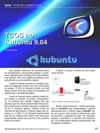 Nas edições anteriores, eu comentei sobre
as características, ferramentas gráficas e proto-
colos utilizados pelo TCOS[1] (Thin Client Opera-
ting System). Ele é um projeto de Software Livre
que permite o uso de clientes magros.
A partir de agora arregace as mangas e pre-
pare as máquinas virtuais, pois irei ensiná-lo(a)
a instalar o TCOS no Kubuntu 9.04[2]. Ao final
desse tutorial, você será capaz de comprovar na
prática tudo o que falei até agora.
Antes de começar quero explicar porque es-
tou usando o Kubuntu. É porque, provavelmen-
te, os usuários dos clientes magros não são
pessoas que tem muito conhecimento técnico so-
bre o GNU/Linux e quanto mais bela e customiza-
da for a interface gráfica, maiores serão as
chances de eles usarem o cliente magro sem re-
clamar. E o KDE 4.2 (K Desktop Environment)
que vem no Kubuntu 9.04 supre muito bem essa
necessidade, apesar de consumir mais memória
RAM do servidor.
A figura 1 mostra o cenário de rede usado
nesse tutorial:
Nesse cenário de rede, o TCOS será insta-
lado no server02, que compartilhará o sistema
operacional com o cliente magro tclient01. Es-
te, por sua vez, terá acesso a Internet por meio
do server01, o gateway da rede. Por enquanto,
apenas o server02 e o tclient01 são importan-
tes. As configurações desses equipamentos são
mostradas na tabela 1.
PPoorr AAéécciioo PPiirreess
Revista Espírito Livre | Julho 2009 | http://revista.espiritolivre.org |60
Figura 1: Cenário de rede usado nesse tutorial
TTCCOOSS nnoo
KKuubbuunnttuu 99..0044
REDE · TCOS NO KUBUNTU 9.04
Renan Birck - fickr.com
 