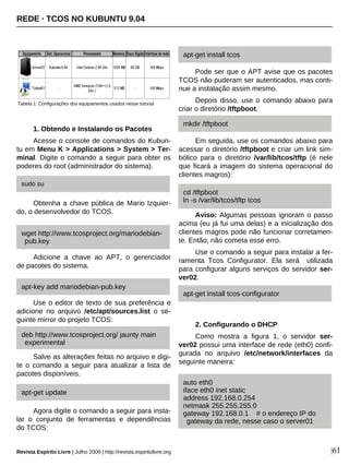 1. Obtendo e Instalando os Pacotes
Acesse o console de comandos do Kubun-
tu em Menu K > Applications > System > Ter-
minal. Digite o comando a seguir para obter os
poderes do root (administrador do sistema).
Obtenha a chave pública de Mario Izquier-
do, o desenvolvedor do TCOS.
Adicione a chave ao APT, o gerenciador
de pacotes do sistema.
Use o editor de texto de sua preferência e
adicione no arquivo /etc/apt/sources.list o se-
guinte mirror do projeto TCOS:
Salve as alterações feitas no arquivo e digi-
te o comando a seguir para atualizar a lista de
pacotes disponíveis.
Agora digite o comando a seguir para insta-
lar o conjunto de ferramentas e dependências
do TCOS:
Pode ser que o APT avise que os pacotes
TCOS não puderam ser autenticados, mas conti-
nue a instalação assim mesmo.
Depois disso, use o comando abaixo para
criar o diretório /tftpboot.
Em seguida, use os comandos abaixo para
acessar o diretório /tftpboot e criar um link sim-
bólico para o diretório /var/lib/tcos/tftp (é nele
que ficará a imagem do sistema operacional do
clientes magros):
Aviso: Algumas pessoas ignoram o passo
acima (eu já fui uma delas) e a inicialização dos
clientes magros pode não funcionar corretamen-
te. Então, não cometa esse erro.
Use o comando a seguir para instalar a fer-
ramenta Tcos Configurator. Ela será utilizada
para configurar alguns serviços do servidor ser-
ver02.
2. Configurando o DHCP
Como mostra a figura 1, o servidor ser-
ver02 possui uma interface de rede (eth0) confi-
gurada no arquivo /etc/network/interfaces da
seguinte maneira:
deb http://www.tcosproject.org/ jaunty main
experimental
Revista Espírito Livre | Julho 2009 | http://revista.espiritolivre.org |61
Tabela 1: Configurações dos equipamentos usados nesse tutorial
REDE · TCOS NO KUBUNTU 9.04
sudo su
wget http://www.tcosproject.org/mariodebian-
pub.key
apt-key add mariodebian-pub.key
apt-get update
apt-get install tcos-configurator
apt-get install tcos
mkdir /tftpboot
cd /tftpboot
ln -s /var/lib/tcos/tftp tcos
auto eth0
iface eth0 inet static
address 192.168.0.254
netmask 255.255.255.0
gateway 192.168.0.1 # o endereço IP do
gateway da rede, nesse caso o server01
 