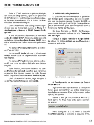 REDE · TCOS NO KUBUNTU 9.04
Revista Espírito Livre | Julho 2009 | http://revista.espiritolivre.org |62
Para o TCOS funcionar é preciso configu-
rar o serviço dhcp-server3, que usa o protocolo
DHCP (Dinamyc Host Configuration Protocol) pa-
ra fornecer os endereços IPs e outros parâme-
tros úteis aos clientes magros.
Com a ferramenta tcos-configurator isso po-
de ser feito de forma fácil. Acesse o Menu K >
Applications > System > TCOS Server Confi-
gurator.
A tela inicial dessa ferramenta é mostrada
a aba Servidor DHCP. Clique na seta que está
ao lado do campo Interface de rede DHCP e es-
colha a interface de rede a ser usada pelo servi-
ço.
No campo IP do servidor informe o endere-
ço IP do servidor.
No campo IP inicial informe o primeiro en-
dereço IP que pode ser disponibilizado aos clien-
tes magros.
No campo IP Final informe o último endere-
ço IP que pode ser disponibilizado aos clientes
magros.
Para finalizar, você deve informar no cam-
po Prefixo do terminal o prefixo que irá formar
os nomes dos clientes magros da rede. Depois
disso, clique no botão Aplicar as modificações.
Quer um exemplo? Então, veja na figura 2
as configurações feitas para o server02.
3. Habilitando o login remoto
O próximo passo é configurar o gerencia-
dor de login para compartilhar as sessões gráfi-
cas com os clientes magros. No caso do KDE, o
gerenciador de login é o KDM (K Desktop Mana-
ger) e ele também pode ser configurado com a
ferramenta TCOS Configurator.
Se tiver fechado o TCOS Configurator,
acesse-o novamente e clique na aba Gerencia-
dor de Login.
Marque a opção Habilitar o Login remo-
to, clique no botão Aplicar as modificações e
encerre a aplicação.
4. Configurando os servidores de fontes
XFS e XFSTT
Agora você terá que habilitar o serviço de
fontes para compartilhar as fontes tipográficas
instaladas no servidor. Elas serão usadas pelas
aplicações gráficas.
Instale o XFS (X Font Server) e XFSTT (X
Font Server for True Type fonts) com o coman-
do abaixo:
Para configurar o XFS edite o arquivo
/etc/X11/fs/config e comente a seguinte linha,Figura 2: Configurando o DHCP
Figura 3: Habilitando o login remoto
apt-get install xfs xfstt
 