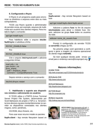 6. Configurando o Rsync
O Rsync é um programa usado para sincro-
nizar os diretórios e arquivos entre dois ou mais
computadores.
TCOS usa Rsync quando o administrador
do servidor envia, por exemplo, arquivos de multi-
mídia aos usuários dos clientes magros. Para ins-
talá-lo digite o comando:
Para habilitá-lo edite o arquivo /etc/de-
fault/rsync e substitua a linha:
Por:
Crie o arquivo /etc/rsyncd.conf e adicione
a seguintes linhas:
Depois reinicie o serviço com o comando:
7. Habilitando o suporte aos dispositi-
vos remotos e adicionando os usuários
O TCOS utiliza o LTSPFS (Linux Terminal
Server Project File System, desenvolvido por
Scott Balneaves do projeto LTSP) e a ferramen-
ta tcos-devices-ng para montar/desmontar no ser-
vidor os dispositivos conectados nos clientes
magros, como: pendrives,
CD-ROM, disco firewire, etc.
Para usar esse recurso instale os pacotes:
ltspfs-client - ltsp remote filesystem based on
fuse
ltspfs-server - ltsp remote filesystem based on
fuse
Adicione a palavra fuse no fim do arquivo
/etc/modules para ativar o módulo fuse. De-
pois, adicione ao grupo fuse todos os usuários
da rede:
Pronto! A configuração do servidor TCOS
(o server02) chegou ao fim.
No próximo artigo você aprenderá a confi-
gurar e gerar a imagem do sistema operacional
do cliente magro tclient01.
Se tiver qualquer dúvida pode enviar um
email para o endereço aecio@tcosproject.org.
AÉCIO PIRES (http://aeciopires.rg3.net) é
graduando em redes de computadores pelo
IFPB (www.ifpb.edu.br), tradutor do TCOS,
fundador da comunidade TCOS Brasil e
estagiário da Secretaria da Receita do
Estado da Paraíba, onde faz pesquisas com
TCOS desde junho de 2008.
Maiores informações:
[1] Wiki TCOS
http://wiki.tcosproject.org/TCOS/Introduction/pt-br
[2] Kubuntu 9.04
http://www.kubuntu.com
[3] Scott Balneaves
http://ltspthinclient.blogspot.com
[4] TCOS Brasil
http://br.tcosproject.org
[5] Mario Izquierdo
http://soleup.eup.uva.es/mario/blog/1
REDE · TCOS NO KUBUNTU 9.04
Revista Espírito Livre | Julho 2009 | http://revista.espiritolivre.org |64
apt -get install rsync
RSYNC_ENABLE=false
RSYNC_ENABLE=true
read only = no
use chroot = no
[tcos_share]
path = /tmp/tcos_share
comment = Compartilhamento Tcos
apt -get install ltspfs-client ltspfs-server
adduser nome_do_usuario fuse
/etc/init.d/rsync restart
 