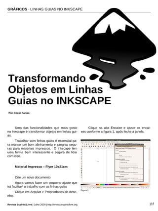 Uma das funcionalidades que mais gosto
no Inkscape é transformar objetos em linhas gui-
as.
Trabalhar com linhas guias é essencial pa-
ra manter um bom alinhamento e sangras segu-
ras para materiais impressos. O Inkscape tem
uma forma bem interessante e segura de lidar
com isso.
Material Impresso – Flyer 10x21cm
Crie um novo documento
Agora vamos fazer um pequeno ajuste que
irá facilitar* o trabalho com as linhas guias
Clique em Arquivo > Propriedades do dese-
nho.
Clique na aba Encaixe e ajuste os encai-
xes conforme a figura 1, após feche a janela.
GRÁFICOS · LINHAS GUIAS NO INKSCAPE
Por Cezar Farias
Revista Espírito Livre | Julho 2009 | http://revista.espiritolivre.org |65
Figura 1
Transformando
Objetos em Linhas
Guias no INKSCAPE
 