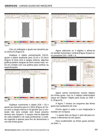 GRÁFICOS · LINHAS GUIAS NO INKSCAPE
Revista Espírito Livre | Julho 2009 | http://revista.espiritolivre.org |66
Crie um retângulo e ajuste seu tamanho pa-
ra 10x21cm [Figura 2].
Duplique o objeto pressionando Ctrl+D,
ajuste o objeto duplicado para 10,10 x 21,10cm
[Figura 3] essa será a sangra externa, algumas
gráficas pedem sangras de 5mm outras mais, en-
tre em contato com sua gráfica para verificar as
especificações.
Duplique novamente o objeto (Ctlr + D) e
ajuste seu tamanho para 9 x 20cm [Figura 4]. Es-
sa será a sangra interna e irá garantir que o con-
teúdo não será cortado nem ficará próximo
demais das margens. A sangra interna depende
de cada trabalho e de cada profissional, a medi-
da sugerida é apenas para fins de demonstrar o
uso das linhas guias.
Agora selecione os 3 objetos e alinhe-os
no sentido horizontal e vertical [Figura 5] para is-
so pressione Ctrl + Shift + A.
Agora vamos transformar nossos objetos
em linhas guias: com os 3 objetos selecionados
clique em Objeto> Objeto para Guias ou Shift +
G. [Figura 6].
A figura 7 mostra um esquema das linhas
guias que acabamos de criar.
Pronto agora é soltar a sua imaginação e
mandar ver no layout.
* o ajuste feito na figura 1 será útil para en-
caixar o elementos do seu layout.
Para ocultar/exibir as linhas guias pressio-
ne Shift + |.
Figura 3
Figura 2 Figura 4
Figura 5
 