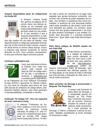NOTÍCIAS
Revista Espírito Livre | Julho 2009 | http://revista.espiritolivre.org |07
Amazon disponibiliza parte do código-fonte
do Kindle DX
A Amazon, criadora Kindle
DX, ganhou as páginas de di-
versos meios nas últimas se-
manas ao ser noticiado que
estaria disponibilizando o códi-
go-fonte usado em seu produ-
to. O que acontece é que a
empresa disponibilizou o códi-
go-fonte de alguns softwares
que são usados em seu leitor de ebooks, mais
especificamente o código das aplicações licencia-
das sob a GNU General Public License, cumprin-
do desta forma os termos desta licença. Assim,
a empresa está apenas cumprindo os termos
descritos na GPL, caso contrário, provavelmen-
te teria que enfrentar algum processo judicial.
Conheça o pdfreaders.org!
Você, que está lendo a Revis-
ta Espírito Livre neste mo-
mento, está usando um
leitor de PDF de código aber-
to? Se não, o convidamos a
conhecer o pdfreaders.org.
A iniciativa partiu originalmen-
te da Fellowship da Free Software Foundation
Europe (FSFE) e apresenta no referido endere-
ço uma série de soluções para leitura de seus
pdfs através de softwares de código-aberto, obe-
decendo Padrões Abertos, pois estes garantem
a interoperabilidade, competição e escolha.
Publicado "El Código 2.0", livro em espanhol
do autor Lawrence Lessig
O editorial "Traficantes de Su-
eños" publicou o novo livro em es-
panhol de Lawrence Lessig
intitulado "El código 2.0", sob a li-
cença CC e disponível para down-
load em formato PDF. Segue
trecho (traduzido) do livro: "A Inter-
net está a ponto de converter-se no lugar mais
regulado que jamais tenhamos conhecido. Isto
se deve não somente ao poder legislativo do Es-
tado, mas também à arquitetura das novas tec-
nologias. A ausência de uma discussão política
sobre estas questões já não produz como antes
uma liberdade por padrão. Ao contrário, deixa
campo livre aos grupos empresariais e ao Esta-
do para produzir tecnologias a sua medida. Ex-
tender esta discussão é o principal propósito
deste livro." Quer saber mais então descarregue-
o aqui.
Palm libera códigos do WebOS usados em
seu Palm PRE
A Palm liberou recentemen-
te a relação de softwares
open source utilizados no
Palm Pre, bem como o códi-
go-fonte dos seus patches.
No site http://opensour-
ce.palm.com podem ser
maiores informações sobre tal liberação, bem
como o downloads dos referidos pacotes. Em
um blog ligado ao site oficial da Palm é afirmado
que está prevista a liberação do SDK para o fi-
nal do verão americano.
Maior provedor da Noruega é pressionado a
bloquear The Pirate Bay
O tempo está fechando lá
pelos lados da Noruega, e
a tempestade aponta em
direção ao The Pirate
Bay, conhecido site busca-
dor de torrents. Diversos
estúdios de cinema e gra-
vadoras estão pressionan-
do o maior provedor da
Noruega, a Telenor, a bloquear o acesso ao bus-
cador. Medidas semelhantes já foram tomadas
na Dinamarca e Itália.
 