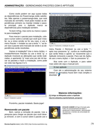 Como vocês podem ver aqui quase todas
as dependências do Powermanga estão satisfei-
tas, falta apenas a powermanga-data, que está
marcada de vermelho. Você pode instalar as de-
pendências primeiro ou mandar instalar o paco-
te principal, pois o Aptitude marca as
dependências para instalação também.
Tá bom InFog, mas como eu marco o paco-
te para instalação?
Para marcar o pacote para instalação, colo-
que o cursor sobre a versão que você quer insta-
lar, ou a única versão se for seu caso, e use o
menu Pacote -> Instalar ou use a tecla "+," ao fa-
zer isso o pacote será marcado de verde e as de-
pendências serão resolvidas.
Vamos à instalação? Use o menu Ações ->
Instalar/Remover Pacotes ou use a tecla "g", o
Aptitude mostrará as alterações que serão reali-
zadas, e apertando "g" mais uma vez ele irá bai-
xar os pacotes e fazer a instalação, como pode
ser visto nas figuras 4 e 5.
Prontinho, pacote instalado. Basta jogar!
Removendo um pacote
Bem, vamos a remoção do pacote. Use a
pesquisa para chegar ao pacote que você dese-
ja remover, e com o cursor sobre o pacote use o
menu Pacote -> Remover ou use a tecla "-",
após isso pressione "g", confira as modificações
que serão feitas e aperte "g" novamente que o
Aptitude removerá o pacote. Para sair do Aptitu-
de use o menu Ações -> Sair ou pressione "q".
Boa sorte com o Aptitude, e para saber
mais sobre ele veja o manual com:
$ man aptitude
Com ele a administração do seu sistema
Debian (e derivados) ficará bem mais simples e
divertida!
Revista Espírito Livre | Julho 2009 | http://revista.espiritolivre.org |70
Maiores informações:
[1] Artigo na Wikipedia sobre o Aptitude
http://en.wikipedia.org/wiki/Aptitude_(program)Figura 4: Instalando o pacote
Figura 5: Finalizando a instalação do pacote
ADMINISTRAÇÃO · GERENCIANDO PACOTES COM O APTITUDE
EVALDO JUNIOR (InFog) é formado pela
Fatec em processamento de dados e
atualmente é desenvolvedor, administrador
de sistemas e membro da comunidade de
software livre.
 