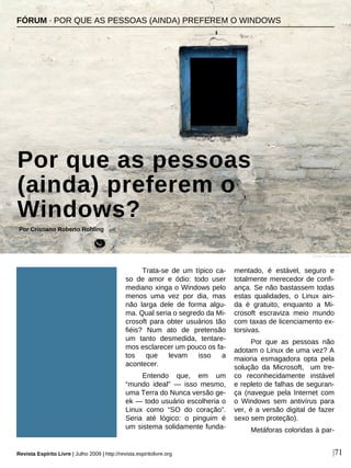 Trata-se de um típico ca-
so de amor e ódio: todo user
mediano xinga o Windows pelo
menos uma vez por dia, mas
não larga dele de forma algu-
ma. Qual seria o segredo da Mi-
crosoft para obter usuários tão
fiéis? Num ato de pretensão
um tanto desmedida, tentare-
mos esclarecer um pouco os fa-
tos que levam isso a
acontecer.
Entendo que, em um
“mundo ideal” — isso mesmo,
uma Terra do Nunca versão ge-
ek — todo usuário escolheria o
Linux como “SO do coração”.
Seria até lógico: o pinguim é
um sistema solidamente funda-
mentado, é estável, seguro e
totalmente merecedor de confi-
ança. Se não bastassem todas
estas qualidades, o Linux ain-
da é gratuito, enquanto a Mi-
crosoft escraviza meio mundo
com taxas de licenciamento ex-
torsivas.
Por que as pessoas não
adotam o Linux de uma vez? A
maioria esmagadora opta pela
solução da Microsoft, um tre-
co reconhecidamente instável
e repleto de falhas de seguran-
ça (navegue pela Internet com
o Windows sem antivírus para
ver, é a versão digital de fazer
sexo sem proteção).
Metáforas coloridas à par-
FÓRUM · POR QUE AS PESSOAS (AINDA) PREFEREM O WINDOWS
Por que as pessoas
(ainda) preferem o
Windows?
Por Cristiano Roberto Rohling
Revista Espírito Livre | Julho 2009 | http://revista.espiritolivre.org |71
Zoran Petrovic - sxc.hu
 