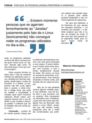 Revista Espírito Livre | Julho 2009 | http://revista.espiritolivre.org |73
rodar os programas utilizados
no dia-a-dia (atire a primeira pe-
dra quem nunca ouviu um “ga-
mer” dizendo algo como “só
não mudo para o Linux por cau-
sa dos jogos”).
Estes usuários fecham os
olhos para o fato de existirem
milhares de aplicativos para Li-
nux, divididos em diversas cate-
gorias, desde jogos a suites de
escritório. E o melhor: os pro-
gramas não têm custo algum
para o usuário, e ainda inclu-
em o código fonte, que pode
ser editado e recompilado à
vontade. Quer mais? Inúmeros
softwares Win32 rodam sem
maiores traumas com o uso do
WINE (o que invalida a descul-
pa padrão “o software que uso
no trabalho não tem versão pa-
ra Linux”).
Conclusão - Lembro de
ter ouvido quando criança que
os elefantes domesticados cres-
cem com uma perna amarrada
a uma estaca. O jovem elefan-
te por muitas vezes tenta esca-
par, sem sucesso, e com o
tempo simplesmente desiste
de tentar. Ele cresce, se torna
um animal de dimensões e for-
ça descomunais, mas continua
amarrado à mesma corda, pois
acredita não ser capaz de esca-
par.
Não sei se esta parábola
encerra alguma verdade quan-
to aos elefantes, mas ela ilus-
tra bem o que acontece com
os usuários. Eles começaram
na informática com o Windows,
e para eles não existe vida inte-
ligente fora da Microsoft. Eles
acham o Linux “difícil”, acredi-
tam que não existem muitos
programas para ele e estão
tão condicionados que prefe-
rem rejeitar uma solução segu-
ra e gratuita para utilizar
produtos pirateados e sem ne-
nhuma garantia de segurança.
No caso dos elefantes, a
tal historinha diz que apenas
em situações extremas — um
incêndio, por exemplo — o ele-
fante esquece que não é ca-
paz de escapar da corda. O
que será que este pessoal es-
tá esperando então para mi-
grar? Tenho medo de
descobrir.
CRISTIANO
ROHLING é
jornalista, mas
abraçou a
Tecnologia como
paixão pessoal e
profissional.
Formado em
Comunicação Social
pela Universidade
Estadual de
Londrina, também
cursou Tecnologia
em Processamento
de Dados no Centro
Universitário
Filadélfia. É editor
do blog
"Geeknologia", onde
periodicamente
publica pequenas
reportagens sobre o
mundo digital.
Maiores informações:
Blog Geeknologia
http://geeknologia.wordpress.com
FÓRUM · POR QUE AS PESSOAS (AINDA) PREFEREM O WINDOWS
... Existem inúmeras
pessoas que se agarram
ferrenhamente ao "Janelas"
justamente pelo fato de o Linux
(teoricamente) não conseguir
rodar os programas utilizados
no dia-a-dia...
Cristiano Roberto Rohling
 