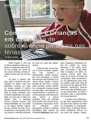 Julho chegou e com ele
as férias escolares! Para as cri-
anças, o tradicional mês de féri-
as traz consigo um aroma de
mar, praia, diversão, sorvete, bi-
cicleta e horas sem fim na inter-
net.
Já para a maioria dos
pais, julho é sinônimo de preo-
cupação em dobro, visto que
significam crianças em casa
em tempo integral. É notório
que nem sempre é possível con-
ciliar as férias escolares com
as férias trabalhistas. Na atuali-
dade, em que pais e mães tra-
balham fora, é bastante
comum crianças ficarem sob
responsabilidade de uma babá
ou de algum familiar. Apesar
da boa vontade de avós, tios e
congêneres o computador conti-
nua sendo a diversão preferida
de nove em cada dez adoles-
centes.
Neste período, as lan hou-
ses e casas similares superlo-
tam com crianças e
adolescentes. Nestes ambien-
tes, sem orientação, a maioria
das crianças são expostas a di-
versos riscos, desde o volume
elevado do som (com o tempo
pode provocar surdez definiti-
va), navegação insegura (salas
de bate-papo, comunidades de
relacionamento é possível en-
contrar pessoas mal intenciona-
das), acesso a games
proibidos como por exemplo
Sims Erotics (com cenas de se-
xo explícito), exposição a mate-
rial impróprio como
pornografia, coação e violência
psicológica pela internet (os
chamados Bullying), fazer com-
pras irregulares (utilizando car-
tão de crédito de outras
pessoas) e em casos extre-
mos, convulsões e até óbito!
Não é exagero, em 2005, um
coreano morreu após ficar
mais de 50 horas na frente do
computador. Mais recentemen-
te, um adolescente sueco teve
um colapso após ficar mais de
24 horas em um game de RPG
bastante violento.[1] Noticias
como essa são divulgadas qua-
se que diariamente na mídia e
assustam pais e especialistas
em comportamento.
A criança e/ou adolescen-
te não deve permanecer mais
de duas horas diárias na frente
do computador ou videogame.
Acima disso, é possível desen-
volver problemas clínicos co-
mo dores de cabeça, miopia,
EDUCAÇÃO · COMPUTADOR E CRIANÇAS EM CASA
Computador e Crianças
em casa: guia de
sobrevivência para pais nas
férias
Por Sinara Duarte
Revista Espírito Livre | Julho 2009 | http://revista.espiritolivre.org |74
Steve Woods - sxc.hu
 