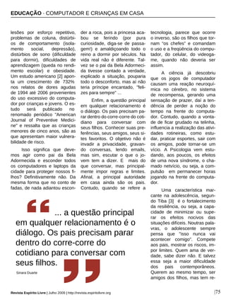 EDUCAÇÃO · COMPUTADOR E CRIANÇAS EM CASA
Revista Espírito Livre | Julho 2009 | http://revista.espiritolivre.org |75
lesões por esforço repetitivo,
problemas de coluna, distúrbi-
os de comportamento (isola-
mento social, depressão),
distúrbios de sono (dificuldade
para dormir), dificuldades de
aprendizagem (queda no rendi-
mento escolar) e obesidade.
Um estudo americano [2] apon-
ta um crescimento de 732%
nos relatos de dores agudas
de 1994 até 2006 provenientes
do uso excessivo do computa-
dor por crianças e jovens. O es-
tudo será publicado no
renomado periódico "American
Journal of Preventive Medici-
ne" e ressalta que as crianças
menores de cinco anos, são as
que apresentam maior vulnera-
bilidade de risco.
Isso significa que deve-
mos agir como pai da Bela
Adormecida e esconder todos
os computadores e laptops da
cidade para proteger nossos fi-
lhos? Definitivamente não. Da
mesma forma que no conto de
fadas, de nada adiantou escon-
der a roca, pois a princesa aca-
bou se ferindo (por pura
curiosidade, diga-se de passa-
gem!) e amaldiçoando todo o
reino a dormir por séculos. Na
vida real não é diferente. Tal-
vez se o pai da Bela Adormeci-
da tivesse contado a verdade,
explicado a situação, pouparia
todo o desconforto, mas aí não
teria príncipe encantado, "feli-
zes para sempre" ...
Enfim, a questão principal
em qualquer relacionamento é
o diálogo. Os pais precisam pa-
rar dentro do corre-corre do coti-
diano para conversar com
seus filhos. Conhecer suas pre-
ferências, seus amigos, seus si-
tes favoritos. O objetivo não é
invadir a privacidade, gravan-
do conversas, lendo emails,
mas sim, escutar o que o jo-
vem tem a dizer. E mais do
que conversar, mas principal-
mente impor regras e limites.
Afinal, a principal autoridade
em casa ainda são os pais.
Contudo, quando se refere a
tecnologia, parece que ocorre
o inverso, são os filhos que tor-
nam “os chefes” e comandam
o uso e a freqüência do compu-
tador, do celular, do videoga-
me, quando não deveria ser
assim.
A ciência já descobriu
que os jogos de computador
causam uma reação neuroquí-
mica no cérebro, no sistema
de recompensa, gerando uma
sensação de prazer, daí a ten-
dência de perder a noção do
tempo na frente do computa-
dor. Contudo, quando a vonta-
de de ficar grudado na telinha,
influencia a realização das ativi-
dades rotineiras, como estu-
dar, praticar esportes, sair com
os amigos, pode tornar-se um
vício. A Psicologia vem estu-
dando, aos poucos, os efeitos
de uma nova síndrome, o cha-
mado netvício, ou seja, a com-
pulsão em permanecer horas
jogando na frente do computa-
dor.
Uma característica mar-
cante na adolescência, segun-
do Tiba [3] é o fortalecimento
da resiliência, ou seja, a capa-
cidade de minimizar ou supe-
rar os efeitos nocivos das
situações difíceis. Noutras pala-
vras, o adolescente sempre
pensa que "isso nunca vai
acontecer comigo". Compete
aos pais, mostrar os riscos, im-
por limites. Quem ama de ver-
dade, sabe dizer não. E talvez
essa seja a maior dificuldade
dos pais contemporâneos.
Querem ao mesmo tempo, ser
amigos dos filhos, mas tem re-
... a questão principal
em qualquer relacionamento é o
diálogo. Os pais precisam parar
dentro do corre-corre do
cotidiano para conversar com
seus filhos.
Sinara Duarte
 