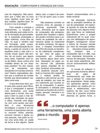 EDUCAÇÃO · COMPUTADOR E CRIANÇAS EM CASA
Revista Espírito Livre | Julho 2009 | http://revista.espiritolivre.org |76
ceio de magoá-los. Não perce-
bem que o NÃO dito na hora
certa, significa muito mais do
que cuidado, significa dizer "eu
te amo e vou te proteger".
Com relação a crianças e
adolescentes, a situação é
mais delicada, pois estão em fa-
se de formação da personalida-
de. A exposição prolongada a
jogos violentos, numa fase da
vida, no qual o cérebro está
em formação, pode ocasio-
nar, além da banalização da vio-
lência, a perda do vínculo e do
equilíbrio entre a vida real e o
mundo virtual. Quem não lem-
bra, de um jovem, que alguns
anos atrás, repetindo uma ce-
na de Matrix, atirou contra uma
multidão dentro de um shop-
ping paulista? Ou dos massa-
cres de estudantes por
estudantes em escolas america-
nas? Muitos especialistas aler-
tam que a ausência do contato
familiar que desencadeiam rea-
ções como esta.
O que deve ficar claro, tan-
to para pais quanto para filhos,
é que o computador é apenas
uma ferramenta, uma porta
aberta para o mundo. Seu uso,
para o bem ou para o mal, de-
pende das intenções de quem
o utiliza. Fazendo uma alego-
ria, com uma caneta, que tam-
bém é uma ferramenta
tecnológica: a caneta é um ins-
trumento no qual posso usar pa-
ra escrever lindos poemas,
escrever tutoriais e ajudar ou-
tras pessoas, mas pode se tor-
nar uma arma letal, se usada
de forma a ferir alguém. Neste
último caso: a culpa é da cane-
ta ? Ou de quem usou a cane-
ta?
Não podemos cometer os
mesmos erros do passado e
continuar queimando “Gali-
leus”, afirmando que os jogos
do computador são perigosos.
Quando bem dosados e aplica-
dos podem contribuir para o au-
mento da qualidade de vida e
inclusive ajudar no tratamento
de lesões cerebrais. Há alguns
anos, o Hospital Universitário
da UFRJ [4] estuda os benefíci-
os do tratamento complemen-
tar por meio de jogos de
computador em indivíduos
que tiveram algum dano cere-
bral. Baseados em jogos co-
mo Second Life, pacientes
com graves seqüelas de le-
sões cerebrais provocadas por
AVC (acidente vascular cere-
bral) ou traumas têm reaprendi-
do a realizar tarefas do
cotidiano e até retornar ao mer-
cado de trabalho, por meio de
um tratamento que envolve jo-
gos de computador. A aparen-
te brincadeira é utilizada para
estimular as funções de concen-
tração, atenção, memória e co-
ordenação motora, que
ficaram comprometidas com a
lesão cerebral.
Na educação, inúmeros
são os exemplos benéficos do
uso do computador, em especi-
al quando se trata da inclusão
de pessoas com alguma limita-
ção, seja física ou intelectual.
Experiências como o projeto
Calculendo [5] no qual, crian-
ças com defasagens de apren-
dizagem conseguiram vencer
o drama do fracasso escolar
por meio da interação (softwa-
re educativo-criança-profes-
sor), mostram que o
computador não é o vilão, mas
uma importante ferramenta a
serviço da educação. Ressalta-
se que nesta experiência, utili-
zou-se exclusivamente softwa-
res livres.
O mundo do software li-
vre apresenta inúmeras alterna-
tivas de jogos de
entretenimento que nada dei-
xam a desejar se comparado
aos proprietários. Neste artigo,
vou apresentar apenas cinco
que podem ser usados por cri-
anças e adolescentes, sem
maiores. No site, Linux Game
Tome [6] é possível encontrar
dezenas de games livres, a
...o computador é apenas
uma ferramenta, uma porta aberta
para o mundo.
Sinara Duarte
 