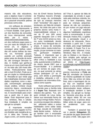 maioria não são educativos,
pois o objetivo maior é entrete-
nimento mesmo, mas garimpan-
do é possível encontrar pedras
preciosas como esta.
Um software de entreteni-
mento bastante interessante, é
o Frozen Bubble. Este game é
um dos favoritos da comunida-
de Linux internacional, sendo
eleito por 5 vezes (
2003/2004/2005/2008/2009),
um dos melhores jogos para Li-
nux por meio de votação na in-
ternet [7]. O objetivo é
conseguir atirar bolhas colori-
das em outras bolhas da mes-
ma cor, formando grupos,
usando um canhão acionado
pelas setas de direção do tecla-
do, até conseguir derrubar to-
das. A medida que ganha-se
inicia-se um novo nível mais difí-
cil. Ao todo são 100 níveis dife-
rentes. Particularmente testei
até o nível 25 (Ufa!). Pode-se jo-
gar em dupla ou individualmen-
te. Ressalta-se que neste jogo
são trabalhadas diversas habili-
dades cognitivas como a aten-
ção, concentração, percepção
visual, análise, síntese visual,
raciocínio lógico, coordenação
motora fina e esquema de co-
res. É recomendado para crian-
ças a partir dos 4 anos de
idade. Está disponível para li-
nux, windows, Mac e celular.
Sua instalação é simples via
apt-get ou synaptic.
É importante ressaltar
que ser um bom jogador no Fro-
zen-Bubble vale medalha de ou-
ro! A idéia das Torneio de
Jogos Livres, um evento educa-
tivo da Emeif Nossa Senhora
do Perpétuo Socorro (Fortale-
za-CE) surgiu da constatação
de que as crianças menores
eram “excluídas” dos jogos in-
terclasses, por falta de competi-
dores. Na visão dos pais e dos
próprios alunos seria muita ir-
responsabilidade colocar o ti-
me do 3º ano (8/9 anos)
jogando basquete com o time
do 7º ano (12/13 anos) ou mes-
mo outra modalidade, devido
ao porte físico desigual das cri-
anças. A causa da exclusão,
embora nobre, trazia muita frus-
tração, já que somente os maio-
res ganhavam medalhas.
Todavia, é importante que o
educador sempre tenha um
olhar crítico a realidade a sua
volta, questionando e modifican-
do. Assim, desde 2007, que o
Frozen-Bubble é o preferido
de um torneio de jogos virtu-
ais, no qual somente as séries
iniciais participam (1º ao 5º
ano), com direito a premiação
e medalha, utilizando o LIE –
Laboratório de Informática Edu-
cativa como suporte.
Outro software que prome-
te diversão para a família toda
é o Super Tux. Baseado num
clássico dos games, Tux, pin-
guim símbolo do Linux tenta,
salvar sua namorada Penny de
seu arqui-inimigo Nolok. Para is-
so precisa escapar dos obstácu-
los utilizando saltos e outras
habilidades como soltar bolas
de fogo, escudo de invencibili-
dade dentre outras. Achou al-
go familiar com o encanador
bigodudo mais famoso do mun-
do? Pois é, apesar da falta de
criatividade do enredo é supe-
rado pela interface colorida, bo-
nita e bem chamativa, ideal
para as crianças pequenas.
Apesar de não ser considera-
do por muitos um jogo educati-
vo, é possível trabalhar
algumas habilidades cognitivas
como a concentração, a coor-
denação motora fina, a agilida-
de, a percepção visual e a
destreza do educando. Reco-
mendado a partir dos 7 anos
de idade, pois exige habilidade
no teclado. O Super Tux é su-
portado pelos sistemas Linux,
Windows, Mac OS . A instala-
ção no Debian e no Ubuntu é
bem simples pelo apt-get ou
Synaptic. O link para o dowlnlo-
ad direto é <http://super-
tux.lethargik.org/wiki/Download/
Stable>
Para os fãs de Rock, nem
preciso mencionar o Frets on
fire [8], simulador de Guitarra
da mesma qualidade do Guitar
Hero. Não vou entrar em deta-
lhes, pois a reportagem da ca-
pa traz um especial sobre
games e uma entrevista com o
desenvolvedor deste software.
A instalação também é bem
simples, via apt-get ou Synap-
tic. Somente uma dica, se utili-
zar algum efeito 3D em sua
máquina linux, é preciso desa-
bilitar antes de jogar, para evi-
tar problemas com seu
monitor.
Também é possível bai-
xar o pacote Kdegames [9],
um pacote de jogos desenvolvi-
do para o KDE. São jogos sim-
EDUCAÇÃO · COMPUTADOR E CRIANÇAS EM CASA
Revista Espírito Livre | Julho 2009 | http://revista.espiritolivre.org |77
 