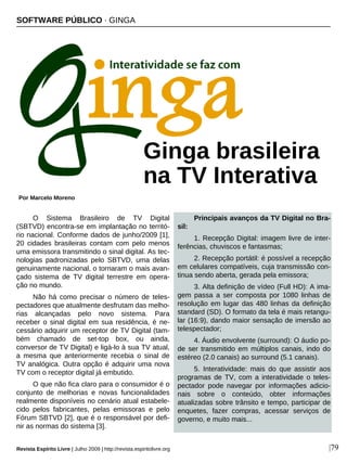 O Sistema Brasileiro de TV Digital
(SBTVD) encontra-se em implantação no territó-
rio nacional. Conforme dados de junho/2009 [1],
20 cidades brasileiras contam com pelo menos
uma emissora transmitindo o sinal digital. As tec-
nologias padronizadas pelo SBTVD, uma delas
genuinamente nacional, o tornaram o mais avan-
çado sistema de TV digital terrestre em opera-
ção no mundo.
Não há como precisar o número de teles-
pectadores que atualmente desfrutam das melho-
rias alcançadas pelo novo sistema. Para
receber o sinal digital em sua residência, é ne-
cessário adquirir um receptor de TV Digital (tam-
bém chamado de set-top box, ou ainda,
conversor de TV Digital) e ligá-lo à sua TV atual,
a mesma que anteriormente recebia o sinal de
TV analógica. Outra opção é adquirir uma nova
TV com o receptor digital já embutido.
O que não fica claro para o consumidor é o
conjunto de melhorias e novas funcionalidades
realmente disponíveis no cenário atual estabele-
cido pelos fabricantes, pelas emissoras e pelo
Fórum SBTVD [2], que é o responsável por defi-
nir as normas do sistema [3].
Principais avanços da TV Digital no Bra-
sil:
1. Recepção Digital: imagem livre de inter-
ferências, chuviscos e fantasmas;
2. Recepção portátil: é possível a recepção
em celulares compatíveis, cuja transmissão con-
tinua sendo aberta, gerada pela emissora;
3. Alta definição de vídeo (Full HD): A ima-
gem passa a ser composta por 1080 linhas de
resolução em lugar das 480 linhas da definição
standard (SD). O formato da tela é mais retangu-
lar (16:9), dando maior sensação de imersão ao
telespectador;
4. Áudio envolvente (surround): O áudio po-
de ser transmitido em múltiplos canais, indo do
estéreo (2.0 canais) ao surround (5.1 canais).
5. Interatividade: mais do que assistir aos
programas de TV, com a interatividade o teles-
pectador pode navegar por informações adicio-
nais sobre o conteúdo, obter informações
atualizadas sobre trânsito e tempo, participar de
enquetes, fazer compras, acessar serviços de
governo, e muito mais...
SOFTWARE PÚBLICO · GINGA
Por Marcelo Moreno
Revista Espírito Livre | Julho 2009 | http://revista.espiritolivre.org |79
Ginga brasileira
na TV Interativa
 