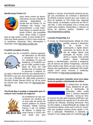 NOTÍCIAS
Revista Espírito Livre | Julho 2009 | http://revista.espiritolivre.org |08
Mozilla lança Firefox 3.5
Após vários meses de desen-
volvimento, eis que a Mozilla fi-
nalmente disponibiliza a
versão final do Firefox 3.5. As
novidades são muitas, mas
provavelmente, a mais impor-
tante delas é o suporte do pro-
tocolo HTML5, que possibilita
entre várias coisas o suporte
para as tags áudio e vídeo. A nova versão do Fi-
refox traz ainda suporte a CSS3 e novo motor pa-
ra renderizar Javascript. Para informações e
download, visite http://www.mozilla.com.
FreeDOS completa 15 anos
No último dia 28, o FreeDOS, sistema operacio-
nal alternativo ao MS-DOS
e compatível com o mes-
mo, completou 15 anos de
existência. O FreeDOS sur-
giu em 1994, quando o estu-
dante de física Jim Hall
decidiu criar um projeto pa-
ra preservar o sistema, lo-
go após a Microsoft anunciar que abandonaria o
MS-DOS e que seu novo sistema operacional vi-
ria a ser o Windows 95. Hall então anunciou o
PD-DOS (Public Domain DOS) em 28 de junho
do mesmo ano. Saiba mais em http://www.free-
dos.org.
The Pirate Bay é vendido e comprador quer in-
troduzir novo modelo de negócios
Os fundadores do site con-
cordaram em vendê-lo pa-
ra uma rede de pontos de
acesso públicos na Suécia
chamada Global Gaming
Factory X por 7,8 milhões
de dólares. A Global Ga-
ming Factory X (GGF) afir-
mou ainda que quer
legalizar o serviço, encontrando maneiras de pa-
gar aos provedores de conteúdo e detentores
de direitos autorais sempre que uma música ou
filme for baixado no The Pirate Bay. Segundo
Peter Sunde, co-fundador e porta-voz do The Pi-
rate Bay, o valor arrecadado com a venda será
usado para projetos relacionados a internet na
forma de ativismo político. Detalhes em
http://thepiratebay.org/blog.
Lançado PostgreSQL 8.4
O Grupo de Desenvolvimento Global do Post-
greSQL anuncia o lançamen-
to da versão 8.4,
continuando o rápido desen-
volvimento do banco de da-
dos de código aberto mais
avançado do mundo, como
afirma a equipe. Esta versão
contém várias melhorias
quanto a administração, consulta e programa-
ção de bancos de dados PostgreSQL, tornando
estas tarefas mais fáceis do que nunca. As mu-
danças são significativas, totalizando 293 modifi-
cações entre novos recursos e melhorias.
Informações no http://www.postgresql.org.
Sistema educativo holandês torna livre plata-
forma de gestão e distribuição de vídeos
O código-fonte da Media-
Mosa, plataforma de ges-
tão e distribuição de
conteúdos vídeo criada
para o sistema educativo
holandês, tornou-se livre.
O anúncio foi feito pela empresa SURFnet e pe-
la agência pública de suporte de IT do setor edu-
cacional da Holanda, Stichting Kennisnet. Para
os dois órgãos, a disponibilização do código sob
uma licença aberta, neste caso a GPLv2, irá per-
mitir que qualquer pessoa possa ajudar a me-
lhor a aplicação. MediaRosa é baseada no
Drupal e o seu código pode ser conferido aqui.
 