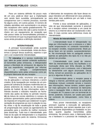 Revista Espírito Livre | Julho 2009 | http://revista.espiritolivre.org |80
Para um sistema definido há pouco mais
de um ano, pode-se dizer que a implantação
vem sendo bem sucedida, principalmente se
compararmos com o mesmo processo, ocorrido
há alguns anos, em outros países. O número de
cidades atendidas vem aumentando e os preços
dos receptores vêm caindo gradativamente. Po-
rém, é fato que ainda não vale a pena investir di-
nheiro em um equipamento de recepção que
não possui todas as funcionalidades previstas e
num momento em que na programação das emis-
soras ainda prevalece a definição standard.
INTERATIVIDADE
A principal funcionalidade ainda ausente
nos receptores é a interatividade. Antes de discu-
tirmos o porquê dessa ausência, vejamos o que
vem a ser exatamente interatividade.
TV interativa é o serviço multimídia em
que, além de poder assistir conteúdo audiovisu-
al transmitido pelas emissoras, o telespectador
possui a liberdade de enriquecer de alguma for-
ma sua experiência, navegando por informa-
ções e serviços complementares
disponibilizados tanto pelas emissoras como pe-
lo próprio fabricante de seu receptor.
Podemos, então, enumerar uma vasta ga-
ma de aplicações e serviços interativos a serem
criados: i) da navegação por receitas de um pro-
grama de culinária às sinopses multimídia dos ca-
pítulos anteriores da novela ou do escaute da
partida de futebol; ii) das informações sobre o
trânsito durante o noticiário matutino ao fecha-
mento das ações da bolsa no período noturno;
iii) da leitura do correio eletrônico à compra de
produtos apresentados pelos patrocinadores; iv)
da resposta em enquetes que colaboram na apre-
sentação de programas ao vivo à votação no rea-
lity show; e v) da visualização de toda a grade
de programação dos canais ao agendamento de
gravações para a escolha do melhor momento
para assistí-las. Tudo isso é interatividade, pois
trata-se da ação do telespectador e a respectiva
reação de alguma parte do sistema. Emissoras
e fabricantes de receptores vão fazer desse es-
paço interativo um diferencial em seus produtos,
para atrair mais audiência por um lado e mais
vendas pelo outro.
Frente a essa variedade de aplicações, o
mito de que interatividade somente é possível
se o receptor estiver conectado a um canal de
retorno ou à Internet deve ser esclarecido e des-
feito. O mais correto seria definirmos níveis de
interatividade:
Níveis de Interatividade:
1.Interatividade local: O telespectador na-
vega por informações que a emissora e o fabri-
cante empacotaram no conteúdo transmitido e
no receptor vendido, respectivamente. Muito po-
de-se fazer em tal cenário, surpreendentemen-
te. Na enumeração feita no parágrafo anterior,
apenas as aplicações dos tipos iii) e iv) não po-
deriam ser providas.
2.Interatividade com canal de retorno:
Além da interatividade local, fica facilitada a co-
municação direta (por linha discada ou SMS,
por exemplo) com a emissora, com o fabricante
ou diretamente com algum anunciante. Dessa
forma, tornam-se possíveis as aplicações do ti-
po iv) e algumas do tipo iii).
3.Interatividade plena: o receptor passa a
integrar a Internet, permitindo que as aplicações
interativas incluam conteúdo remoto e transmi-
tam informações. Nesse cenário, podem apare-
cer mais aplicações de interesse do fabricante,
como o navegador Web, o cliente de e-mail etc.
O receptor de TV passa a ser um terminal de In-
ternet, podendo, inclusive, ser usado para publi-
car conteúdo do telespectador, como fotos e
vídeos.
Para prover interatividade, os receptores
precisam suportar a execução de aplicações,
tanto residentes, que seriam aquelas que o pró-
prio fabricante disponibiliza já instaladas no pro-
duto, quanto aquelas transmitidas pelas
emissoras. No primeiro caso, o fabricante domi-
na o hardware e o processo de instalação, po-
SOFTWARE PÚBLICO · GINGA
 