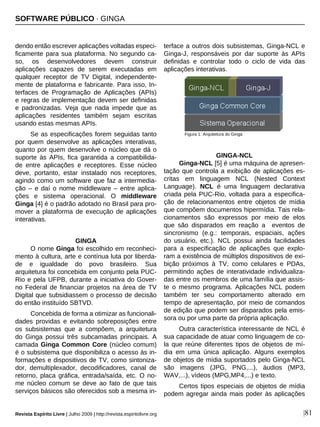 Revista Espírito Livre | Julho 2009 | http://revista.espiritolivre.org |81
dendo então escrever aplicações voltadas especi-
ficamente para sua plataforma. No segundo ca-
so, os desenvolvedores devem construir
aplicações capazes de serem executadas em
qualquer receptor de TV Digital, independente-
mente de plataforma e fabricante. Para isso, In-
terfaces de Programação de Aplicações (APIs)
e regras de implementação devem ser definidas
e padronizadas. Veja que nada impede que as
aplicações residentes também sejam escritas
usando estas mesmas APIs.
Se as especificações forem seguidas tanto
por quem desenvolve as aplicações interativas,
quanto por quem desenvolve o núcleo que dá o
suporte às APIs, fica garantida a compatibilida-
de entre aplicações e receptores. Esse núcleo
deve, portanto, estar instalado nos receptores,
agindo como um software que faz a intermedia-
ção – e daí o nome middleware – entre aplica-
ções e sistema operacional. O middleware
Ginga [4] é o padrão adotado no Brasil para pro-
mover a plataforma de execução de aplicações
interativas.
GINGA
O nome Ginga foi escolhido em reconheci-
mento à cultura, arte e contínua luta por liberda-
de e igualdade do povo brasileiro. Sua
arquitetura foi concebida em conjunto pela PUC-
Rio e pela UFPB, durante a iniciativa do Gover-
no Federal de financiar projetos na área de TV
Digital que subsidiassem o processo de decisão
do então instituído SBTVD.
Concebida de forma a otimizar as funcionali-
dades providas e evitando sobreposições entre
os subsistemas que a compõem, a arquitetura
do Ginga possui três subcamadas principais. A
camada Ginga Common Core (núcleo comum)
é o subsistema que disponibiliza o acesso às in-
formações e dispositivos de TV, como sintoniza-
dor, demultiplexador, decodificadores, canal de
retorno, placa gráfica, entrada/saída, etc. O no-
me núcleo comum se deve ao fato de que tais
serviços básicos são oferecidos sob a mesma in-
terface a outros dois subsistemas, Ginga-NCL e
Ginga-J, responsáveis por dar suporte às APIs
definidas e controlar todo o ciclo de vida das
aplicações interativas.
GINGA-NCL
Ginga-NCL [5] é uma máquina de apresen-
tação que controla a exibição de aplicações es-
critas em linguagem NCL (Nested Context
Language). NCL é uma linguagem declarativa
criada pela PUC-Rio, voltada para a especifica-
ção de relacionamentos entre objetos de mídia
que compõem documentos hipermídia. Tais rela-
cionamentos são expressos por meio de elos
que são disparados em reação a eventos de
sincronismo (e.g.: temporais, espaciais, ações
do usuário, etc.). NCL possui ainda facilidades
para a especificação de aplicações que explo-
ram a existência de múltiplos dispositivos de exi-
bição próximos à TV, como celulares e PDAs,
permitindo ações de interatividade individualiza-
das entre os membros de uma família que assis-
te o mesmo programa. Aplicações NCL podem
também ter seu comportamento alterado em
tempo de apresentação, por meio de comandos
de edição que podem ser disparados pela emis-
sora ou por uma parte da própria aplicação.
Outra característica interessante de NCL é
sua capacidade de atuar como linguagem de co-
la que reúne diferentes tipos de objetos de mí-
dia em uma única aplicação. Alguns exemplos
de objetos de mídia suportados pelo Ginga-NCL
são imagens (JPG, PNG,...), áudios (MP3,
WAV,...), vídeos (MPG,MP4,...) e texto.
Certos tipos especiais de objetos de mídia
podem agregar ainda mais poder às aplicações
Figura 1: Arquitetura do Ginga
SOFTWARE PÚBLICO · GINGA
 