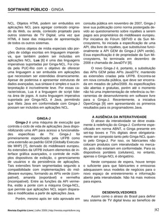 Revista Espírito Livre | Julho 2009 | http://revista.espiritolivre.org |82
NCL. Objetos HTML podem ser embutidos em
aplicações NCL para agregar conteúdo origina-
do da Web, ou ainda, conteúdo projetado para
outros sistemas de TV Digital, uma vez que
HTML é base das máquinas de apresentação
de todos os outros sistemas.
Outros objetos de mídia especiais são por-
ções de código escritas em linguagem imperati-
va, que também podem ser incluídas em
aplicações NCL. Lua [6] é uma das linguagens
imperativas suportadas por Ginga-NCL. Foi cria-
da pela PUC-Rio com o objetivo de oferecer
uma linguagem a ser embutida em aplicações
que necessitam ser estendidas dinamicamente.
Apesar de poderosa e apresentar estruturas de
dados avançadas, sua sintaxe é simples e sua in-
terpretação é incrivelmente leve. Por essas ca-
racterísticas, Lua é a linguagem de script líder
na área de jogos. A outra linguagem imperativa
suportada por Ginga-NCL é Java, permitindo
que Xlets Java em conformidade com Ginga-J
possam ser incluídos em aplicações NCL.
GINGA-J
Ginga-J é uma máquina de execução que
controla o ciclo de vida de aplicações Java dispo-
nibilizando uma API para acesso a funcionalida-
des específicas de TV. Ginga-J foi
primeiramente especificado pela UFPB como
uma extensão ao padrão GEM (Globally Executa-
ble MHP) [7], derivado do middleware europeu.
As extensões da UFPB incluem elementos de in-
terface gráfica avançados, o controle de múlti-
plos dispositivos de exibição, o gerenciamento
de usuários e da persistência de aplicações.
Tais extensões foram segmentadas segundo a
compatibilidade com implementações do mid-
dleware europeu, formando as APIs verde (com-
patível), amarela (exportável) e vermelha
(incompatível). Entre as funções da API verme-
lha, estão a ponte com a máquina Ginga-NCL,
que permite que aplicações NCL sejam dispara-
das e modificadas a partir de aplicações Java.
Porém, mesmo após ter sido aprovado em
consulta pública em novembro de 2007, Ginga-J
teve sua publicação como norma postergada de-
vido ao questionamento sobre royalties a serem
pagos aos proprietários do middleware europeu.
Por iniciativa do Fórum SBTVD e da Sun Mi-
crosystems, foi iniciada a especificação de uma
API, dita livre de royalties, que substituísse funci-
onalmente a API GEM do Ginga-J (API verde).
Essa especificação é de propriedade da Sun Mi-
crosystems, foi terminada em dezembro de
2008 e chamada de JavaDTV [8].
O novo Ginga-J é, portanto, a substituição
das APIs GEM pelas APIs JavaDTV, mantendo
as extensões criadas pela UFPB. Encontra-se
em nova consulta pública, que deve ser encerra-
da em meados de julho/2009. As especificações
são abertas e gratuitas, porém até o momento
não há uma implementação de referência ou fer-
ramentas de desenvolvimento em software livre
para o Ginga-J. Recentemente, a iniciativa
OpenGinga [9] vem apresentando os primeiros
resultados para os programadores Java.
A AUSÊNCIA DA INTERATIVIDADE
O atraso da interatividade se deve exata-
mente à redefinição do Ginga-J. Conforme espe-
cificado em norma ABNT, o Ginga presente em
set-top boxes e TVs digitais deve obrigatoria-
mente ser composto tanto pelo Ginga-NCL quan-
to pelo Ginga-J. Por isso, os fabricantes não
colocam produtos com interatividade no merca-
do, pois não estariam em conformidade. Para os
dispositivos portáteis (celulares), no entanto,
apenas o Ginga-NCL é obrigatório.
Neste compasso de espera, houve tempo
o suficiente para que fabricantes e emissoras
adequassem seus modelos de negócios para o
novo espaço de entretenimento e informação
aberto pela interatividade. Não há mais motivos
para espera.
DESENVOLVEDORES
Assim como o atraso do Brasil para definir
seu sistema de TV digital levou ao benefício de
SOFTWARE PÚBLICO · GINGA
 