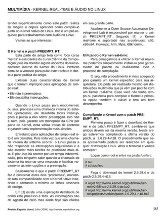 Revista Espírito Livre | Julho 2009 | http://revista.espiritolivre.org |85
tender superficialmente como este patch realiza
tal mágica e depois aprender como compila-lo
junto ao Kernel nativo do Linux. Isto é um pré-re-
quisito para trabalharmos com áudio no Linux.
Vamos ao que interessa !
O Kernel e o patch PREEMPT_RT:
Esta parte do artigo terá como foco caras
“nerds” e estudantes do curso Ciência da Compu-
tação, pois irá abordar alguns aspectos do funcio-
namento interno do Kernel do Linux. Portanto
sinta-se a vontade para pular este trecho e ir dire-
to a parte prática do artigo.
Existem duas características do Kernel
que o tornam impróprio para aplicações de tem-
po real:
• Ele não é preemptivo;
• Ele desabilita interrupções.
Quando o Linux passa para modo-kernel,
ou seja, processa uma chamada interna do siste-
ma operacional, ele desabilita todas interrup-
ções e passa a não sofrer preempção. Isto não
é ruim, pois garante um monopólio da CPU por
parte do Kernel, evita várias trocas de contexto
e garante uma implementação mais simples.
Entretanto para aplicações de tempo real is-
to é um desastre. Pois toda vez que uma chama-
da interna do sistema ocorrer, o Linux passa a
não responder as interrupções requisitadas e a
não atender mais tarefas de prioridade mais al-
ta. E pior, isto irá ocorrer por um tempo indetermi-
nado, pois ninguém sabe quando a chamada do
sistema irá retornar uma resposta e habilitar no-
vamente as interrupções e a preempção.
Basicamente o que o patch PREEMPT_RT
faz é contornar estes dois “problemas”, manten-
do total compatibilidade com o Kernel nativo inse-
rindo e alterando o mínimo de linhas possíveis
de código.
Em [3] existe uma explicação detalhada de
como este processo é feito. As informações são
de Agosto de 2005 mas ainda hoje são válidas
em sua grande parte.
Atualmente a Open Source Automation De-
velopment Lab é responsável por manter o pat-
ch PREEMPT_RT. Segundo [4] o Kernel
real-time é suportado nas arquiteturas: x86,
x86/x64, Powerpc, Arm, Mpis, 68knommu.
Utilizando o Kernel real-time:
Para começarmos a utilizar o Kernel real-ti-
me podemos simplesmente instala-lo pelo geren-
ciador de pacote ou realizarmos todo o
processo de compilação.
O segundo procedimento é mais adequado
pois garante um Kernel especifico para sua ar-
quitetura. Ele pode ser realizado mesmo em dis-
tribuições multimídia que já vêm por padrão com
um Kernel real-time. Caso você não tenha tem-
po ou paciência para compilar o Kernel a primei-
ra opção também é viável e tem um bom
desempenho.
Compilando o Kernel com o patch PRE-
EMPT_RT:
Primeiro passo é fazer o download do Ker-
nel e do patch PREEMPT_RT. Lembre-se que
ambos devem ser da mesma versão. Neste arti-
go esteremos compilando a última versão do
patch, a 2.6.29.4-rt18. O procedimento que se-
rá apresentado poderá ser realizado em qual-
quer distribuição Linux. Abra o terminal e vamos
começar !
Logue como root e entre na pasta /usr/src:
Faça o download do kernel 2.6.29.4 e do
patch-2.6.29.4-rt18:
# su
# cd /usr/src
# wget http://www.kernel.org/pub/linux/ker-
nel/v2.6/linux-2.6.29.4.tar.bz2
# wget http://www.kernel.org/pub/linux/ker-
nel/projects/rt/older/patch-2.6.29.4-rt18.bz2
MULTIMÍDIA · KERNEL REAL-TIME E ÁUDIO NO LINUX
 